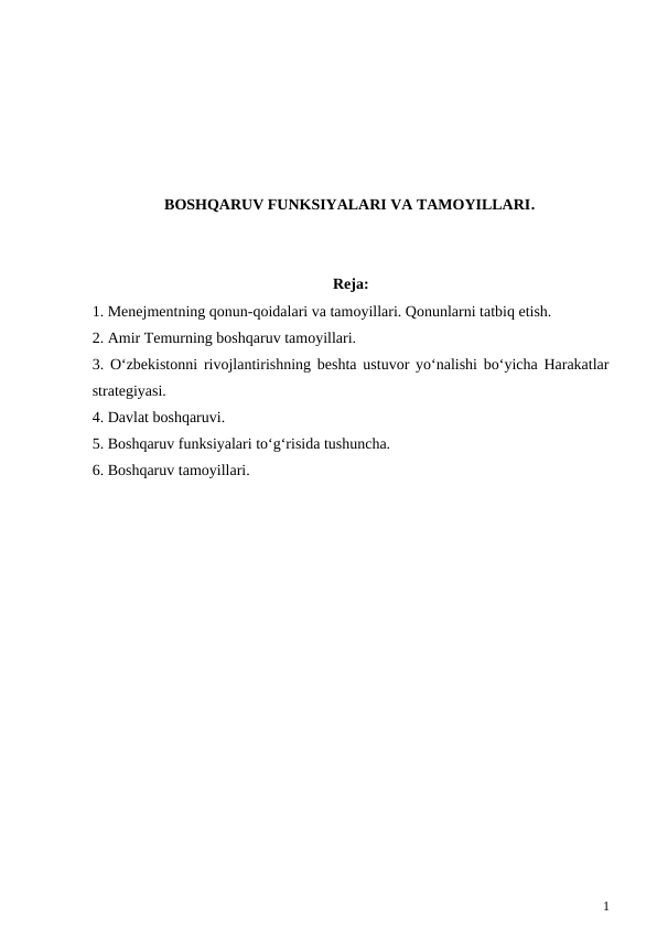 BOSHQARUV FUNKSIYALARI VA TAMOYILLARI.
Reja:
1. Menejmentning qonun-qoidalari va tamoyillari. Qonunlarni tatbiq etish.
2. Amir Temurning boshqaruv tamoyillari.
3. O‘zbekistonni rivojlantirishning beshta ustuvor yo‘nalishi bo‘yicha Harakatlar
strategiyasi.
4. Davlat boshqaruvi.
5. Boshqaruv funksiyalari to‘g‘risida tushuncha.
6. Boshqaruv tamoyillari.
1
