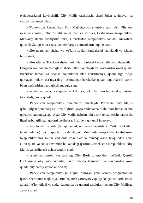 o‘rinbosarlarini  keyinchalik  Oliy  Majlis  tasdiqlashi  sharti  bilan  tayinlaydi  va
vazifasidan ozod qiladi;
 O‘zbekiston Respublikasi Oliy Majlisiga Konstitutsiya sudi raisi, Oliy sud
raisi va a’zolari, Oliy xo‘jalik mudi raisi va a’zolari, O‘zbekiston Respublikasi
Markaziy Banki  boshqaruvi  raisi,  O‘zbekiston Respublikasi  tabiatni  muxofaza
qilish davlat qo‘mitasi raisi lavozimlariga nomzodlarni taqdim etadi;
 viloyat, tuman, shahar va xo‘jalik sudlari sudyalarini tayinlaydi va ishdan
bo‘shatadi;
 viloyatlar va Toshkent shahar xokimlarini ularni keyinchalik xalq deputatlari
kengashi tomonidan tasdiqlash sharti bilan tayinlaydi va vazifasidan ozod qiladi.
Prezident  tuman  va  shahar  hokimlarini  ular  konstitutsiya,  qonunlarga  rioya
qilmagan, hokim sha’niga dog‘ tushiradigan harakatlar qilgan taqdirda o‘z qarori
bilan vazifasidan ozod qilish xuquqiga ega;
 respublika davlat boshqaruv tashkilotlari, hokimlar qarorlari amal qilinishini
to‘xtatadi, bekor qiladi;
 O‘zbekiston  Respublikasi  qonunlarini  imzolaydi.  Prezident  Oliy  Majlis
qabul qilgan qonunlarga e’tiroz bildirib, qayta muhokama qilib, ovoz berish uchun
qaytarish xuquqiga ega. Agar Oliy Majlis uchdan ikki qismi ovoz berishi natijasida
ilgari qabul qilingan qarorni tasdiqlasa, Prezident qonunni imzolaydi;
 favqulodda xollarda (tashqi taxdid, ommaviy betartiblik. Yirik xalokatlar,
tabiiy  ofatlar)  va  fuqarolar  xavfsizligini  ta’minlash  maqsadida  O‘zbekiston
Respublikasining  butun xududida yoki  aloxida mintaqalarida favqulodda xolat
e’lon qiladi va sutka davomida bu xaqidagi qarorni O‘zbekiston Respublikasi Oliy
Majlisiga tasdiqlash uchun taqdim etadi;
 respublika  qurolli  kuchlarining  Oliy  Bosh  qo‘mondoni  bo‘ladi.  Qurolli
kuchlarning  oliy  qo‘mondonligi  lavozimlariga  tayinlaydi  va  vazifasidan  ozod
qiladi; oliy harbiy unvonlar beradi;
 O‘zbekiston  Respublikasiga  xujum  qilingan  yoki  o‘zaro  bosqinchilikka
qarshi shartnoma majburiyatlarini bajarish zaruriyati vujudga kelgan xollarda urush
xolatini e’lon qiladi va sutka davomida bu qarorni tasdiqlash uchun Oliy Majlisga
xavola qiladi;
10

