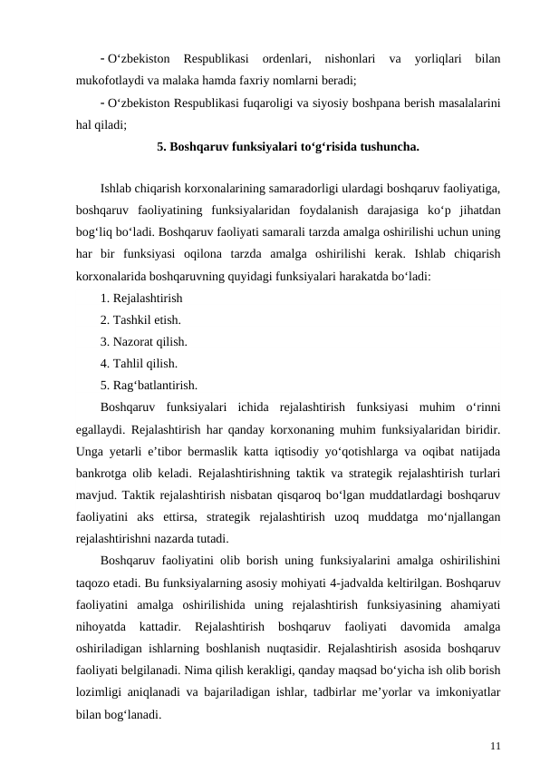  O‘zbekiston  Respublikasi  ordenlari,  nishonlari  va  yorliqlari  bilan
mukofotlaydi va malaka hamda faxriy nomlarni beradi;
 O‘zbekiston Respublikasi fuqaroligi va siyosiy boshpana berish masalalarini
hal qiladi;
5. Boshqaruv funksiyalari to‘g‘risida tushuncha.
Ishlab chiqarish korxonalarining samaradorligi ulardagi boshqaruv faoliyatiga,
boshqaruv  faoliyatining  funksiyalaridan  foydalanish  darajasiga  ko‘p  jihatdan
bog‘liq bo‘ladi. Boshqaruv faoliyati samarali tarzda amalga oshirilishi uchun uning
har  bir  funksiyasi  oqilona  tarzda  amalga  oshirilishi  kerak.  Ishlab  chiqarish
korxonalarida boshqaruvning quyidagi funksiyalari harakatda bo‘ladi:
1. Rejalashtirish
2. Tashkil etish.
3. Nazorat qilish.
4. Tahlil qilish.
5. Rag‘batlantirish.
Boshqaruv  funksiyalari  ichida  rejalashtirish  funksiyasi  muhim  o‘rinni
egallaydi. Rejalashtirish har qanday korxonaning muhim funksiyalaridan biridir.
Unga yetarli e’tibor bermaslik katta iqtisodiy yo‘qotishlarga va oqibat natijada
bankrotga olib keladi. Rejalashtirishning taktik va strategik rejalashtirish turlari
mavjud. Taktik rejalashtirish nisbatan qisqaroq bo‘lgan muddatlardagi boshqaruv
faoliyatini  aks  ettirsa,  strategik  rejalashtirish  uzoq  muddatga  mo‘njallangan
rejalashtirishni nazarda tutadi.
Boshqaruv faoliyatini olib borish uning funksiyalarini amalga oshirilishini
taqozo etadi. Bu funksiyalarning asosiy mohiyati 4-jadvalda keltirilgan. Boshqaruv
faoliyatini  amalga  oshirilishida  uning  rejalashtirish  funksiyasining  ahamiyati
nihoyatda  kattadir.  Rejalashtirish  boshqaruv  faoliyati  davomida  amalga
oshiriladigan ishlarning boshlanish nuqtasidir. Rejalashtirish asosida boshqaruv
faoliyati belgilanadi. Nima qilish kerakligi, qanday maqsad bo‘yicha ish olib borish
lozimligi aniqlanadi va bajariladigan ishlar, tadbirlar me’yorlar va imkoniyatlar
bilan bog‘lanadi. 
11
