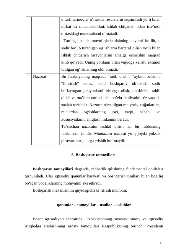 u turli tarmoqlar o‘rtasida resurslarni taqsimlash yo‘li bilan
nisbat va mutanosiblikni, ishlab chiqarish bilan iste’mol
o‘rtasidagi munosabatni o‘rnatadi.
 Tartibga solish muvofiqlashtirishning davomi bo‘lib, u
sodir bo‘lib turadigan og‘ishlarni bartaraf qilish yo‘li bilan
ishlab  chiqarish  jarayonlarini  amalga  oshirishni  maqsad
kilib qo‘yadi. Uning yordami bilan vujudga kelishi extimol
tutilgan og‘ishlarning oldi olinadi.
4
Nazorat
Bu funksiyaning maqsadi “tutib olish”, “aybini ochish”,
“ilintirish”  emas,  balki  boshqaruv  ob’ektida  sodir
bo‘layotgan  jarayonlarni  hisobga  olish,  tekshirish,  tahlil
qilish va ma’lum tartibda shu ob’ekt faoliyatini o‘z vaqtida
sozlab turishdir. Nazorat o‘rnatilgan me’yoriy xujjatlardan,
rejalardan  og‘ishlarning  joyi,  vaqti,  sababi  va
xususiyatlarini aniqlash imkonini beradi.
Ta’sirchan  nazoratni  tashkil  qilish  har  bir  rahbarning
funksional ishidir. Muntazam nazorat yo‘q joyda yuksak
pirovard natijalarga erishib bo‘lmaydi. 
6. Boshqaruv tamoyillari.
Boshqaruv tamoyillari deganda, rahbarlik qilishning fundamental qoidalari
tushuniladi. Ular iqtisodiy qonunlar harakati va boshqarish usullari bilan bog‘liq
bo‘lgan voqeliklarning mohiyatini aks ettiradi.
Boshqarish mexanizmini quyidagicha ta’riflash mumkin: 
qonunlar – tamoyillar – usullar – uslublar
Bozor iqtisodiyoti sharoitida O‘zbekistonning siyosiy-ijtimoiy va iqtisodiy
istiqbolga  erishishining  asosiy  tamoyillari  Respublikaning  birinchi  Prezidenti
13
