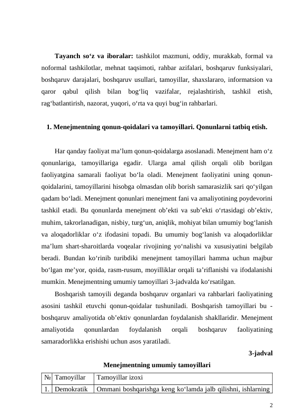 Tayanch so‘z va iboralar:  tashkilot mazmuni, oddiy, murakkab, formal va
noformal tashkilotlar, mehnat taqsimoti, rahbar azifalari, boshqaruv funksiyalari,
boshqaruv darajalari, boshqaruv usullari, tamoyillar, shaxslararo, informatsion va
qaror  qabul  qilish  bilan  bog‘liq  vazifalar,  rejalashtirish,  tashkil  etish,
rag‘batlantirish, nazorat, yuqori, o‘rta va quyi bug‘in rahbarlari.
1. Menejmentning qonun-qoidalari va tamoyillari. Qonunlarni tatbiq etish.
Har qanday faoliyat ma’lum qonun-qoidalarga asoslanadi. Menejment ham o‘z
qonunlariga,  tamoyillariga  egadir.  Ularga  amal  qilish  orqali  olib  borilgan
faoliyatgina samarali faoliyat bo‘la oladi. Menejment faoliyatini uning qonun-
qoidalarini, tamoyillarini hisobga olmasdan olib borish samarasizlik sari qo‘yilgan
qadam bo‘ladi. Menejment qonunlari menejment fani va amaliyotining poydevorini
tashkil etadi. Bu qonunlarda menejment ob’ekti va sub’ekti o‘rtasidagi ob’ektiv,
muhim, takrorlanadigan, nisbiy, turg‘un, aniqlik, mohiyat bilan umumiy bog‘lanish
va aloqadorliklar o‘z ifodasini topadi. Bu umumiy bog‘lanish va aloqadorliklar
ma’lum shart-sharoitlarda voqealar rivojining yo‘nalishi va xususiyatini belgilab
beradi. Bundan ko‘rinib turibdiki menejment tamoyillari hamma uchun majbur
bo‘lgan me’yor, qoida, rasm-rusum, moyilliklar orqali ta’riflanishi va ifodalanishi
mumkin. Menejmentning umumiy tamoyillari 3-jadvalda ko‘rsatilgan.  
Boshqarish tamoyili deganda boshqaruv organlari va rahbarlari faoliyatining
asosini tashkil etuvchi qonun-qoidalar tushuniladi. Boshqarish tamoyillari bu -
boshqaruv amaliyotida ob’ektiv qonunlardan foydalanish shakllaridir. Menejment
amaliyotida  qonunlardan  foydalanish  orqali  boshqaruv  faoliyatining
samaradorlikka erishishi uchun asos yaratiladi. 
3-jadval
Menejmentning umumiy tamoyillari
№ Tamoyillar
Tamoyillar izoxi
1. Demokratik
Ommani boshqarishga keng ko‘lamda jalb qilishni, ishlarning
2
