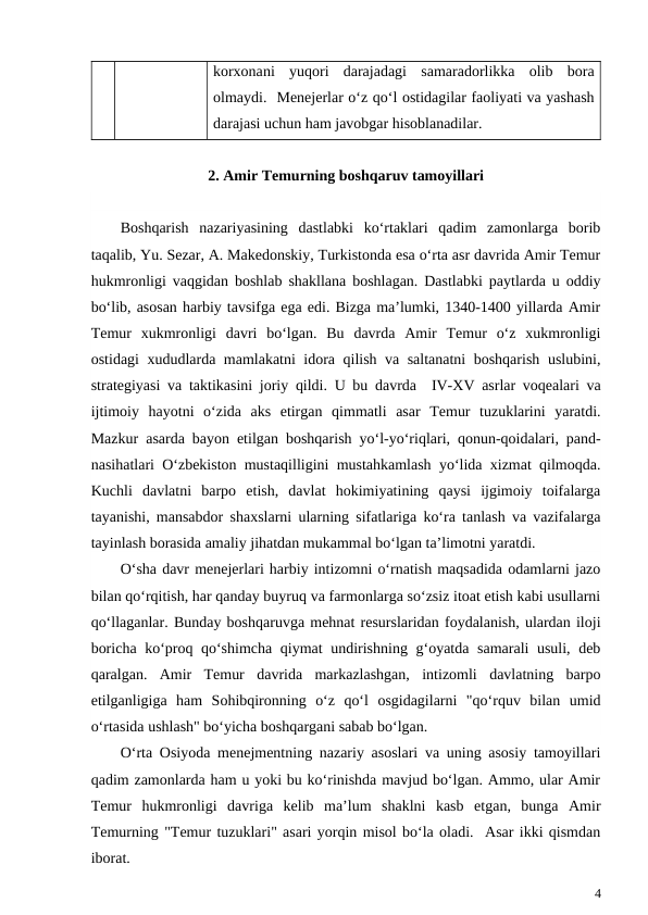 korxonani  yuqori  darajadagi  samaradorlikka  olib  bora
olmaydi.  Menejerlar o‘z qo‘l ostidagilar faoliyati va yashash
darajasi uchun ham javobgar hisoblanadilar. 
2. Amir Temurning boshqaruv tamoyillari
Boshqarish  nazariyasining  dastlabki  ko‘rtaklari  qadim  zamonlarga  borib
taqalib, Yu. Sezar, A. Makedonskiy, Turkistonda esa o‘rta asr davrida Amir Temur
hukmronligi vaqgidan boshlab shakllana boshlagan. Dastlabki paytlarda u oddiy
bo‘lib, asosan harbiy tavsifga ega edi. Bizga ma’lumki, 1340-1400 yillarda Amir
Temur  xukmronligi  davri  bo‘lgan.  Bu  davrda  Amir  Temur  o‘z  xukmronligi
ostidagi xududlarda mamlakatni idora qilish va saltanatni boshqarish uslubini,
strategiyasi va taktikasini joriy qildi. U bu davrda  IV-XV asrlar voqealari va
ijtimoiy  hayotni  o‘zida  aks  etirgan  qimmatli  asar  Temur  tuzuklarini  yaratdi.
Mazkur asarda bayon etilgan boshqarish yo‘l-yo‘riqlari, qonun-qoidalari, pand-
nasihatlari O‘zbekiston mustaqilligini mustahkamlash yo‘lida xizmat qilmoqda.
Kuchli  davlatni  barpo  etish,  davlat  hokimiyatining  qaysi  ijgimoiy  toifalarga
tayanishi, mansabdor shaxslarni ularning sifatlariga ko‘ra tanlash va vazifalarga
tayinlash borasida amaliy jihatdan mukammal bo‘lgan ta’limotni yaratdi. 
O‘sha davr menejerlari harbiy intizomni o‘rnatish maqsadida odamlarni jazo
bilan qo‘rqitish, har qanday buyruq va farmonlarga so‘zsiz itoat etish kabi usullarni
qo‘llaganlar. Bunday boshqaruvga mehnat resurslaridan foydalanish, ulardan iloji
boricha ko‘proq qo‘shimcha qiymat undirishning g‘oyatda samarali usuli, deb
qaralgan.  Amir  Temur  davrida  markazlashgan,  intizomli  davlatning  barpo
etilganligiga  ham  Sohibqironning  o‘z  qo‘l  osgidagilarni  "qo‘rquv  bilan  umid
o‘rtasida ushlash" bo‘yicha boshqargani sabab bo‘lgan.
O‘rta Osiyoda menejmentning nazariy asoslari va uning asosiy tamoyillari
qadim zamonlarda ham u yoki bu ko‘rinishda mavjud bo‘lgan. Ammo, ular Amir
Temur  hukmronligi  davriga  kelib  ma’lum  shaklni  kasb  etgan,  bunga  Amir
Temurning "Temur tuzuklari" asari yorqin misol bo‘la oladi.  Asar ikki qismdan
iborat.
4
