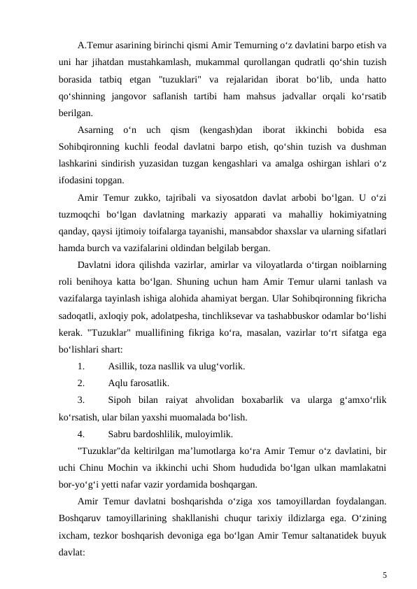 A.Temur asarining birinchi qismi Amir Temurning o‘z davlatini barpo etish va
uni har jihatdan mustahkamlash, mukammal qurollangan qudratli qo‘shin tuzish
borasida  tatbiq  etgan  "tuzuklari"  va  rejalaridan  iborat  bo‘lib,  unda  hatto
qo‘shinning  jangovor  saflanish  tartibi  ham  mahsus  jadvallar  orqali  ko‘rsatib
berilgan.
Asarning  o‘n  uch  qism  (kengash)dan  iborat  ikkinchi  bobida  esa
Sohibqironning kuchli feodal davlatni barpo etish, qo‘shin tuzish va dushman
lashkarini sindirish yuzasidan tuzgan kengashlari va amalga oshirgan ishlari o‘z
ifodasini topgan.
Amir Temur zukko, tajribali va siyosatdon davlat arbobi bo‘lgan. U o‘zi
tuzmoqchi  bo‘lgan  davlatning  markaziy  apparati  va  mahalliy  hokimiyatning
qanday, qaysi ijtimoiy toifalarga tayanishi, mansabdor shaxslar va ularning sifatlari
hamda burch va vazifalarini oldindan belgilab bergan.
Davlatni idora qilishda vazirlar, amirlar va viloyatlarda o‘tirgan noiblarning
roli benihoya katta bo‘lgan. Shuning uchun ham Amir Temur ularni tanlash va
vazifalarga tayinlash ishiga alohida ahamiyat bergan. Ular Sohibqironning fikricha
sadoqatli, axloqiy pok, adolatpesha, tinchliksevar va tashabbuskor odamlar bo‘lishi
kerak. "Tuzuklar" muallifining fikriga ko‘ra, masalan, vazirlar to‘rt sifatga ega
bo‘lishlari shart:
1.
Asillik, toza nasllik va ulug‘vorlik.
2.
Aqlu farosatlik.
3.
Sipoh  bilan  raiyat  ahvolidan  boxabarlik  va  ularga  g‘amxo‘rlik
ko‘rsatish, ular bilan yaxshi muomalada bo‘lish.
4.
Sabru bardoshlilik, muloyimlik.
"Tuzuklar"da keltirilgan ma’lumotlarga ko‘ra Amir Temur o‘z davlatini, bir
uchi Chinu Mochin va ikkinchi uchi Shom hududida bo‘lgan ulkan mamlakatni
bor-yo‘g‘i yetti nafar vazir yordamida boshqargan.
Amir Temur davlatni boshqarishda o‘ziga xos tamoyillardan foydalangan.
Boshqaruv tamoyillarining shakllanishi  chuqur  tarixiy ildizlarga ega. O‘zining
ixcham, tezkor boshqarish devoniga ega bo‘lgan Amir Temur saltanatidek buyuk
davlat:
5
