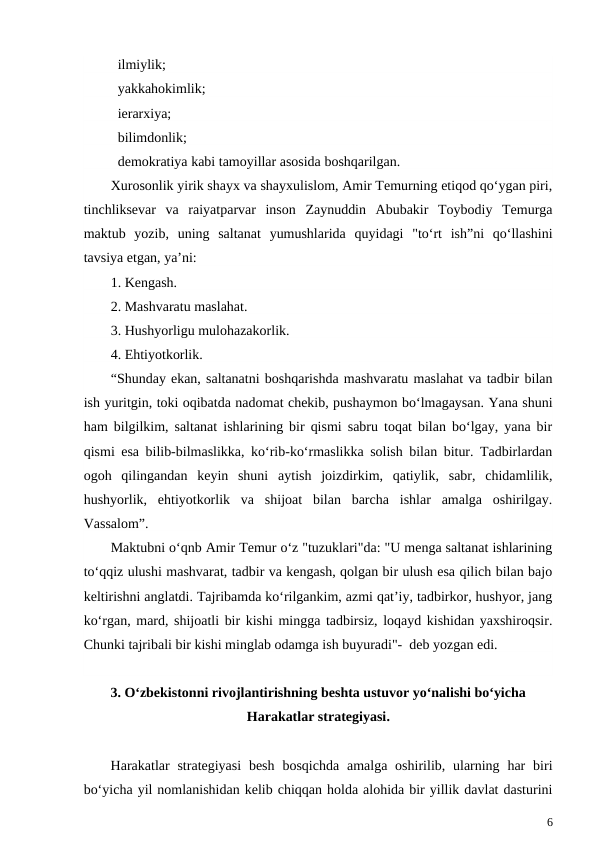   ilmiylik;
  yakkahokimlik;
  ierarxiya;
  bilimdonlik;
  demokratiya kabi tamoyillar asosida boshqarilgan.
Xurosonlik yirik shayx va shayxulislom, Amir Temurning etiqod qo‘ygan piri,
tinchliksevar  va  raiyatparvar  inson  Zaynuddin  Abubakir  Toybodiy  Temurga
maktub  yozib,  uning  saltanat  yumushlarida  quyidagi  "to‘rt  ish”ni  qo‘llashini
tavsiya etgan, ya’ni:
1. Kengash.
2. Mashvaratu maslahat.
3. Hushyorligu mulohazakorlik.
4. Ehtiyotkorlik.
“Shunday ekan, saltanatni boshqarishda mashvaratu maslahat va tadbir bilan
ish yuritgin, toki oqibatda nadomat chekib, pushaymon bo‘lmagaysan. Yana shuni
ham bilgilkim, saltanat ishlarining bir qismi sabru toqat bilan bo‘lgay, yana bir
qismi esa bilib-bilmaslikka, ko‘rib-ko‘rmaslikka solish bilan bitur. Tadbirlardan
ogoh  qilingandan  keyin  shuni  aytish  joizdirkim,  qatiylik,  sabr,  chidamlilik,
hushyorlik,  ehtiyotkorlik  va  shijoat  bilan  barcha  ishlar  amalga  oshirilgay.
Vassalom”.
Maktubni o‘qnb Amir Temur o‘z "tuzuklari"da: "U menga saltanat ishlarining
to‘qqiz ulushi mashvarat, tadbir va kengash, qolgan bir ulush esa qilich bilan bajo
keltirishni anglatdi. Tajribamda ko‘rilgankim, azmi qat’iy, tadbirkor, hushyor, jang
ko‘rgan, mard, shijoatli bir kishi mingga tadbirsiz, loqayd kishidan yaxshiroqsir.
Chunki tajribali bir kishi minglab odamga ish buyuradi"-  deb yozgan edi.
3. O‘zbekistonni rivojlantirishning beshta ustuvor yo‘nalishi bo‘yicha
Harakatlar strategiyasi.
Harakatlar  strategiyasi  besh  bosqichda  amalga  oshirilib, ularning  har  biri
bo‘yicha yil nomlanishidan kelib chiqqan holda alohida bir yillik davlat dasturini
6

