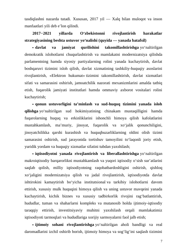 tasdiqlashni nazarda tutadi. Xususan, 2017 yil — Xalq bilan muloqot va inson
manfaatlari yili deb e’lon qilindi.
2017−2021  yillarda  O‘zbekistonni
 
rivojlantirish  
harakatlar
strategiyasining beshta ustuvor yo‘nalishi (quyida — yanada batafsil)
 davlat  va  jamiyat  qurilishini  takomillashtirishga yo‘naltirilgan
demokratik islohotlarni chuqurlashtirish va mamlakatni modernizatsiya qilishda
parlamentning  hamda  siyosiy  partiyalarning  rolini  yanada  kuchaytirish,  davlat
boshqaruvi tizimini isloh qilish, davlat xizmatining tashkiliy-huquqiy asoslarini
rivojlantirish,  «Elektron  hukumat» tizimini  takomillashtirish,  davlat  xizmatlari
sifati va samarasini oshirish, jamoatchilik nazorati mexanizmlarini amalda tatbiq
etish,  fuqarolik  jamiyati  institutlari  hamda  ommaviy  axborot  vositalari  rolini
kuchaytirish;
 qonun  ustuvorligini  ta’minlash  va  sud-huquq  tizimini  yanada  isloh
qilishga yo‘naltirilgan  sud  hokimiyatining  chinakam  mustaqilligini  hamda
fuqarolarning  huquq  va  erkinliklarini  ishonchli  himoya  qilish  kafolatlarini
mustahkamlash,  ma’muriy,  jinoyat,  fuqarolik  va  xo‘jalik  qonunchiligini,
jinoyatchilikka  qarshi  kurashish  va  huquqbuzarliklarning  oldini  olish  tizimi
samarasini  oshirish,  sud  jarayonida  tortishuv  tamoyilini  to‘laqonli  joriy  etish,
yuridik yordam va huquqiy xizmatlar sifatini tubdan yaxshilash;
 iqtisodiyotni  yanada  rivojlantirish  va  liberallashtirishga yo‘naltirilgan
makroiqtisodiy barqarorlikni mustahkamlash va yuqori iqtisodiy o‘sish sur’atlarini
saqlab  qolish,  milliy  iqtisodiyotning  raqobatbardoshligini  oshirish,  qishloq
xo‘jaligini  modernizatsiya  qilish  va  jadal  rivojlantirish,  iqtisodiyotda  davlat
ishtirokini  kamaytirish  bo‘yicha  institutsional va  tarkibiy  islohotlarni  davom
ettirish, xususiy mulk huquqini himoya qilish va uning ustuvor mavqeini yanada
kuchaytirish,  kichik  biznes  va  xususiy  tadbirkorlik  rivojini  rag‘batlantirish,
hududlar, tuman va shaharlarni kompleks va mutanosib holda ijtimoiy-iqtisodiy
taraqqiy  ettirish,  investitsiyaviy  muhitni  yaxshilash  orqali  mamlakatimiz
iqtisodiyoti tarmoqlari va hududlariga xorijiy sarmoyalarni faol jalb etish;
 ijtimoiy  sohani  rivojlantirishga yo‘naltirilgan  aholi  bandligi  va  real
daromadlarini izchil oshirib borish, ijtimoiy himoya va sog‘lig‘ini saqlash tizimini
7
