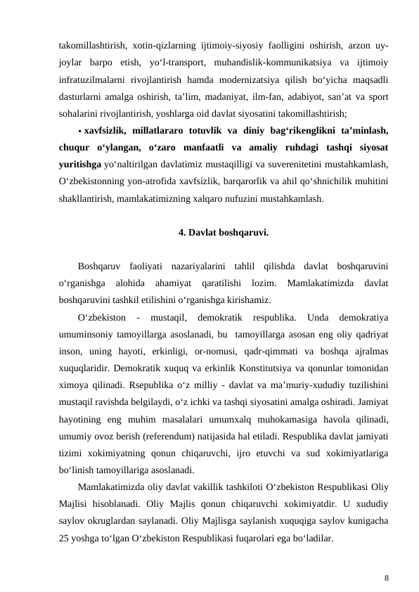 takomillashtirish, xotin-qizlarning ijtimoiy-siyosiy faolligini oshirish, arzon uy-
joylar  barpo  etish,  yo‘l-transport,  muhandislik-kommunikatsiya  va  ijtimoiy
infratuzilmalarni  rivojlantirish  hamda  modernizatsiya  qilish  bo‘yicha  maqsadli
dasturlarni amalga oshirish, ta’lim, madaniyat, ilm-fan, adabiyot, san’at va sport
sohalarini rivojlantirish, yoshlarga oid davlat siyosatini takomillashtirish;
 xavfsizlik,  millatlararo  totuvlik  va  diniy  bag‘rikenglikni  ta’minlash,
chuqur  o‘ylangan,  o‘zaro  manfaatli  va  amaliy  ruhdagi  tashqi  siyosat
yuritishga yo‘naltirilgan davlatimiz mustaqilligi va suverenitetini mustahkamlash,
O‘zbekistonning yon-atrofida xavfsizlik, barqarorlik va ahil qo‘shnichilik muhitini
shakllantirish, mamlakatimizning xalqaro nufuzini mustahkamlash.
4. Davlat boshqaruvi.
Boshqaruv  faoliyati  nazariyalarini  tahlil  qilishda  davlat  boshqaruvini
o‘rganishga  alohida  ahamiyat  qaratilishi  lozim.  Mamlakatimizda  davlat
boshqaruvini tashkil etilishini o‘rganishga kirishamiz. 
O‘zbekiston  -  mustaqil,  demokratik  respublika.  Unda  demokratiya
umuminsoniy tamoyillarga asoslanadi, bu  tamoyillarga asosan eng oliy qadriyat
inson,  uning  hayoti,  erkinligi,  or-nomusi,  qadr-qimmati  va  boshqa  ajralmas
xuquqlaridir. Demokratik xuquq va erkinlik Konstitutsiya va qonunlar tomonidan
ximoya qilinadi. Rsepublika o‘z milliy - davlat va ma’muriy-xududiy tuzilishini
mustaqil ravishda belgilaydi, o‘z ichki va tashqi siyosatini amalga oshiradi. Jamiyat
hayotining  eng  muhim  masalalari  umumxalq  muhokamasiga  havola  qilinadi,
umumiy ovoz berish (referendum) natijasida hal etiladi. Respublika davlat jamiyati
tizimi  xokimiyatning  qonun  chiqaruvchi,  ijro  etuvchi  va  sud  xokimiyatlariga
bo‘linish tamoyillariga asoslanadi.
Mamlakatimizda oliy davlat vakillik tashkiloti O‘zbekiston Respublikasi Oliy
Majlisi  hisoblanadi.  Oliy  Majlis  qonun  chiqaruvchi  xokimiyatdir.  U  xududiy
saylov okruglardan saylanadi. Oliy Majlisga saylanish xuquqiga saylov kunigacha
25 yoshga to‘lgan O‘zbekiston Respublikasi fuqarolari ega bo‘ladilar.
8
