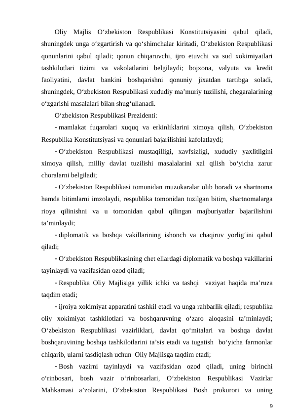 Oliy  Majlis  O‘zbekiston  Respublikasi  Konstitutsiyasini  qabul  qiladi,
shuningdek unga o‘zgartirish va qo‘shimchalar kiritadi, O‘zbekiston Respublikasi
qonunlarini qabul qiladi; qonun chiqaruvchi, ijro etuvchi va sud xokimiyatlari
tashkilotlari  tizimi  va  vakolatlarini  belgilaydi;  bojxona,  valyuta  va  kredit
faoliyatini,  davlat  bankini  boshqarishni  qonuniy  jixatdan  tartibga  soladi,
shuningdek, O‘zbekiston Respublikasi xududiy ma’muriy tuzilishi, chegaralarining
o‘zgarishi masalalari bilan shug‘ullanadi.
O‘zbekiston Respublikasi Prezidenti:
 mamlakat  fuqarolari  xuquq  va  erkinliklarini  ximoya  qilish,  O‘zbekiston
Respublika Konstitutsiyasi va qonunlari bajarilishini kafolatlaydi;
 O‘zbekiston  Respublikasi  mustaqilligi,  xavfsizligi,  xududiy  yaxlitligini
ximoya  qilish,  milliy  davlat  tuzilishi  masalalarini  xal  qilish  bo‘yicha  zarur
choralarni belgiladi;
 O‘zbekiston Respublikasi tomonidan muzokaralar olib boradi va shartnoma
hamda bitimlarni imzolaydi, respublika tomonidan tuzilgan bitim, shartnomalarga
rioya  qilinishni  va  u  tomonidan  qabul  qilingan  majburiyatlar  bajarilishini
ta’minlaydi;
 diplomatik va boshqa vakillarining ishonch va chaqiruv yorlig‘ini qabul
qiladi;
 O‘zbekiston Respublikasining chet ellardagi diplomatik va boshqa vakillarini
tayinlaydi va vazifasidan ozod qiladi;
 Respublika Oliy Majlisiga yillik ichki va tashqi  vaziyat  haqida ma’ruza
taqdim etadi;
 ijroiya xokimiyat apparatini tashkil etadi va unga rahbarlik qiladi; respublika
oliy  xokimiyat  tashkilotlari  va  boshqaruvning  o‘zaro  aloqasini  ta’minlaydi;
O‘zbekiston  Respublikasi  vazirliklari,  davlat  qo‘mitalari  va  boshqa  davlat
boshqaruvining boshqa tashkilotlarini ta’sis etadi va tugatish  bo‘yicha farmonlar
chiqarib, ularni tasdiqlash uchun  Oliy Majlisga taqdim etadi;
 Bosh  vazirni  tayinlaydi  va  vazifasidan  ozod  qiladi,  uning  birinchi
o‘rinbosari,  bosh  vazir  o‘rinbosarlari,  O‘zbekiston  Respublikasi  Vazirlar
Mahkamasi  a’zolarini,  O‘zbekiston  Respublikasi  Bosh  prokurori  va  uning
9
