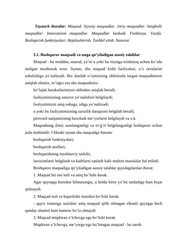  Tayanch iboralar: Maqsad. Siyosiy maqsadlar. Joriy maqsadlar. Istiqbolli
maqsadlar.  Innovatsion  maqsadlar.  Maqsadlar  kaskadi.  Funktsiya.  Vazifa.
Boshqarish funktsiyalari. Rejalashtirish. Tashkil etish. Nazorat.
3.1. Boshqaruv maqsadi va unga qo’yiladigan asosiy talablar
Maqsad - bu muddao, murod, ya’ni u yoki bu niyatga erishmoq uchun ko’zda
tutilgan  mushtarak  orzu.  Aynan,  shu  maqsad  kishi  faoliyatini,  o’z  orzularini
ushalishiga yo’naltiradi. Biz dastlab o’zimizning oldimizda turgan maqsadimizni
aniqlab olamiz, so’ngra esa shu maqsadimiz:
bo’lajak harakatlarimizni oldindan aniqlab beradi;
faoliyatimizning ustuvor yo’nalishini belgilaydi;
faoliyatimizni aniq sohaga, ishga yo’naltiradi;
u yoki bu faoliyatimizning zarurlik darajasini belgilab beradi;
pirovard natijamizning baxolash me’yorlarni belgilaydi va x.k.
Maqsadning ilmiy asoslanganligi va to’g’ri belgilanganligi boshqaruv uchun
juda muhimdir. CHunki aynan shu maqsadga binoan:
boshqarish funktsiyalari;
boshqarish usullari;
boshqarishning tuzulmaviy tarkibi;
lavozimlarni belgilash va kadrlarni tanlash kabi muhim masalalar hal etiladi.
Boshqaruv maqsadiga qo’yiladigan asosiy talablar quyidagilardan iborat:
1. Maqsad bir ma’noli va aniq bo’lishi kerak.
Agar qayoqqa borishni bilmasangiz, u holda biror yo’lni tanlashga ham hojat
qolmaydi.
2. Maqsad real va bajarilishi mumkin bo’lishi kerak.
- qaysi tomonga suzishni aniq maqsad qilib olmagan elkanli qayiqqa hech
qanday shamol ham hamrox bo’la olmaydi.
3. Maqsad miqdoran o’lchovga ega bo’lishi kerak.
Miqdoran o’lchovga, me’yorga ega bo’lmagan maqsad - bu sarob.
