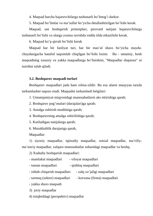 4. Maqsad barcha bajaruvchilarga tushunarli bo’lmog’i darkor.
5. Maqsad bo’limlar va ma’sullar bo’yicha detallashtirilgan bo’lishi kerak.
Maqsad,  uni  boshqarish  printsiplari,  pirovard  natijasi  bajaruvchilarga
tushunarli bo’lishi va ularga yozma ravishda sodda tilda etkazilishi kerak.
6. Maqsad ko’p qirrali bo’lishi kerak
Maqsad  har  bir  faoliyat  turi,  har  bir  mas’ul  shaxs  bo’yicha  mayda-
chuydasigacha batafsil taqsimlab chiqilgan bo’lishi lozim.   Bu - umumiy, bosh
maqsadning xususiy va yakka maqsadlarga bo’linishini, "Maqsadlar shajarasi" ni
tuzishni talab qiladi.
3.2. Boshqaruv maqsadi turlari
Boshqaruv maqsadlari juda ham xilma-xildir. Bu esa ularni muayyan tarzda
turkumlashni taqozo etadi. Maqsadni turkumlash belgilari:
1. Umumjamiyat miqyosidagi munosabatlarni aks ettirishiga qarab;
2. Boshqaruv pog’onalari (darajalari)ga qarab;
3. Amalga oshirish muddatiga qarab; 
4. Boshqaruvning amalga oshirilishiga qarab;
5. Kutiladigan natijalarga qarab; 
6. Murakkablik darajasiga qarab,
Maqsadlar:  
1)  siyosiy  maqsadlar,  iqtisodiy  maqsadlar,  sotsial  maqsadlar,  ma’rifiy-
ma’naviy maqsadlar, xalqaro munosabatlar sohasidagi maqsadlar va boshq. 
2) Xududiy boshqarish maqsadlari:
- mamlakat maqsadlari        - viloyat maqsadlari
- tuman maqsadlari              - qishloq maqsadlari
- ishlab chiqarish maqsadlari      - xalq xo’jaligi maqsadlari
- tarmoq (sektor) maqsadlari       - korxona (firma) maqsadlari
- yakka shaxs maqsadi
3)  joriy maqsadlar
4) istiqboldagi (perspektiv) maqsadlar
