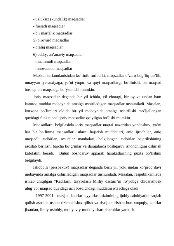 - uzluksiz (kundalik) maqsadlar
- fursatli maqsadlar
- bir martalik maqsadlar                                              
5) pirovard maqsadlar
- oraliq maqsadlar   
6) oddiy, an’anaviy maqsadlar
- muammoli maqsadlar
- innovatsion maqsadlar
Mazkur turkumlanishdan ko’rinib turibdiki, maqsadlar o’zaro bog’liq bo’lib,
muayyan iyerarxiyaga, ya’ni yuqori va quyi maqsadlarga bo’linishi, bir maqsad
boshqa bir maqsadga bo’ysunishi mumkin.
Joriy maqsadlar deganda bir yil ichida, yil choragi, bir oy va undan ham
kamroq muddat mobaynida amalga oshiriladigan maqsadlar tushuniladi. Masalan,
korxona  bo’limlari  oldida  bir  yil  mobaynida  amalga  oshirilishi  mo’ljallangan
quyidagi funktsional joriy maqsadlar qo’yilgan bo’lishi mumkin.
Maqsadlarni belgilashda joriy maqsadlar nuqtai nazaridan yondoshuv, ya’ni
har  bir  bo’linma  maqsadlari,  ularni  bajarish  muddatlari,  aniq  ijrochilar,  aniq
maqsadli  tadbirlar,  resurslar  manbalari,  belgilangan  tadbirlar  bajarilishining
asoslab berilishi barcha bo’g’inlar va darajalarda boshqaruv ishonchligini oshirish
kafolatini  beradi.   Butun  boshqaruv  apparati  harakatlarining  puxta  bo’lishini
belgilaydi.
Istiqbolli (perspektiv) maqsadlar deganda besh yil yoki undan ko’proq davr
mobaynida amalga oshiriladigan maqsadlar tushuniladi. Masalan, respublikamizda
ishlab chiqilgan "Kadrlarni tayyorlash Milliy dasturi"ni  ro’yobga chiqarishdek
ulug’vor maqsad quyidagi uch bosqichdagi muddatni o’z ichiga oladi:
- 1997-2001 - mavjud kadrlar tayyorlash tizimining ijobiy salohiyatini saqlab
qolish asosida ushbu tizimni islox qilish va rivojlantirish uchun xuquqiy, kadrlar
jixatdan, ilmiy-uslubiy, moliyaviy-moddiy shart-sharoitlar yaratish.
