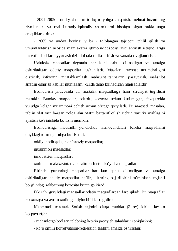 - 2001-2005 - milliy dasturni to’liq ro’yobga chiqarish, mehnat bozorining
rivojlanishi  va  real  ijtimoiy-iqtisodiy  sharoitlarni  hisobga  olgan  holda  unga
aniqliklar kiritish.
-  2005  va  undan  keyingi  yillar  -  to’plangan  tajribani  tahlil  qilish  va
umumlashtirish asosida mamlakatni ijtimoiy-iqtisodiy rivojlantirish istiqbollariga
muvofiq kadrlar tayyorlash tizimini takomillashtirish va yanada rivojlantirish.
Uzluksiz  maqsadlar  deganda  har  kuni  qabul  qilinadigan  va  amalga
oshiriladigan  odatiy  maqsadlar  tushuniladi.  Masalan,  mehnat  unumdorligini
o’stirish,  intizomni  mustahkamlash,  mahsulot  tannarxini  pasaytirish,  mahsulot
sifatini oshirish kabilar muntazam, kunda talab kilinadigan maqsadlardir
Boshqarish  jarayonida  bir  martalik  maqsadlarga  ham  zaruriyat  tug’ilishi
mumkin.  Bunday  maqsadlar,  odatda,  korxona  uchun  kutilmagan,  favqulodda
vujudga kelgan muammoni echish uchun o’rtaga qo’yiladi. Bu maqsad, masalan,
tabiiy ofat yuz bergan xolda shu ofatni bartaraf qilish uchun zaruriy mablag’ni
ajratish ko’rinishida bo’lishi mumkin.
Boshqarishga  maqsadli  yondoshuv  namoyandalari  barcha  maqsadlarni
quyidagi to’rtta guruhga bo’lishadi:
oddiy, qotib qolgan an’anaviy maqsadlar; 
muammoli maqsadlar;
innovatsion maqsadlar;
xodimlar malakasini, mahoratini oshirish bo’yicha maqsadlar.
Birinchi  guruhdagi  maqsadlar  har  kun  qabul  qilinadigan  va  amalga
oshiriladigan odatiy maqsadlar bo’lib, ularning bajarilishini ta’minlash tegishli
bo’g’indagi rahbarning bevosita burchiga kiradi.
Ikkinchi guruhdagi maqsadlar odatiy maqsadlardan farq qiladi. Bu maqsadlar
korxonaga va ayrim xodimga qiyinchiliklar tug’diradi.
Muammoli  maqsad.  Sotish  xajmini  qisqa  muddat  (2  oy)  ichida  keskin
ko’paytirish:
- mahsulotga bo’lgan talabning keskin pasayish sabablarini aniqlashni;
- ko’p omilli korrelyatsion-regression tahlilni amalga oshirishni;
