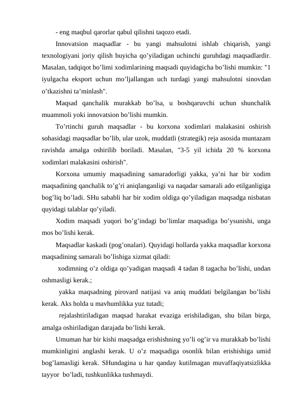 - eng maqbul qarorlar qabul qilishni taqozo etadi.
Innovatsion  maqsadlar  -  bu  yangi  mahsulotni  ishlab  chiqarish,  yangi
texnologiyani joriy qilish buyicha qo’yiladigan uchinchi guruhdagi maqsadlardir.
Masalan, tadqiqot bo’limi xodimlarining maqsadi quyidagicha bo’lishi mumkin: "1
iyulgacha eksport uchun mo’ljallangan uch turdagi yangi mahsulotni sinovdan
o’tkazishni ta’minlash".
Maqsad  qanchalik  murakkab  bo’lsa,  u  boshqaruvchi  uchun  shunchalik
muammoli yoki innovatsion bo’lishi mumkin. 
To’rtinchi  guruh  maqsadlar  -  bu  korxona  xodimlari  malakasini  oshirish
sohasidagi maqsadlar bo’lib, ular uzok, muddatli (strategik) reja asosida muntazam
ravishda  amalga  oshirilib  boriladi.  Masalan,  "3-5  yil  ichida  20  %  korxona
xodimlari malakasini oshirish".
Korxona umumiy maqsadining samaradorligi yakka, ya’ni har bir xodim
maqsadining qanchalik to’g’ri aniqlanganligi va naqadar samarali ado etilganligiga
bog’liq bo’ladi. SHu sababli har bir xodim oldiga qo’yiladigan maqsadga nisbatan
quyidagi talablar qo’yiladi.
Xodim maqsadi yuqori bo’g’indagi bo’limlar maqsadiga bo’ysunishi, unga
mos bo’lishi kerak. 
Maqsadlar kaskadi (pog’onalari). Quyidagi hollarda yakka maqsadlar korxona
maqsadining samarali bo’lishiga xizmat qiladi:
 xodimning o’z oldiga qo’yadigan maqsadi 4 tadan 8 tagacha bo’lishi, undan
oshmasligi kerak.;
 yakka maqsadning pirovard natijasi va aniq muddati belgilangan bo’lishi
kerak. Aks holda u mavhumlikka yuz tutadi;
 rejalashtiriladigan maqsad harakat evaziga erishiladigan, shu bilan birga,
amalga oshiriladigan darajada bo’lishi kerak.
Umuman har bir kishi maqsadga erishishning yo’li og’ir va murakkab bo’lishi
mumkinligini anglashi kerak. U o’z maqsadiga osonlik bilan erishishiga umid
bog’lamasligi kerak. SHundagina u har qanday kutilmagan muvaffaqiyatsizlikka
tayyor  bo’ladi, tushkunlikka tushmaydi.
