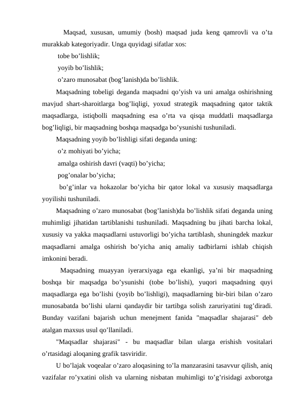   Maqsad, xususan, umumiy (bosh) maqsad juda keng qamrovli va o’ta
murakkab kategoriyadir. Unga quyidagi sifatlar xos:
 tobe bo’lishlik;
 yoyib bo’lishlik;
 o’zaro munosabat (bog’lanish)da bo’lishlik.
Maqsadning tobeligi deganda maqsadni qo’yish va uni amalga oshirishning
mavjud shart-sharoitlarga bog’liqligi, yoxud strategik maqsadning qator  taktik
maqsadlarga,  istiqbolli  maqsadning  esa  o’rta  va  qisqa  muddatli  maqsadlarga
bog’liqligi, bir maqsadning boshqa maqsadga bo’ysunishi tushuniladi. 
Maqsadning yoyib bo’lishligi sifati deganda uning:
 o’z mohiyati bo’yicha;
 amalga oshirish davri (vaqti) bo’yicha;
 pog’onalar bo’yicha;
 bo’g’inlar va hokazolar bo’yicha bir qator lokal va xususiy maqsadlarga
yoyilishi tushuniladi.
Maqsadning o’zaro munosabat (bog’lanish)da bo’lishlik sifati deganda uning
muhimligi jihatidan tartiblanishi tushuniladi. Maqsadning bu jihati barcha lokal,
xususiy va yakka maqsadlarni ustuvorligi bo’yicha tartiblash, shuningdek mazkur
maqsadlarni  amalga  oshirish  bo’yicha  aniq  amaliy  tadbirlarni  ishlab  chiqish
imkonini beradi.
 Maqsadning  muayyan  iyerarxiyaga  ega  ekanligi,  ya’ni  bir  maqsadning
boshqa  bir  maqsadga  bo’ysunishi  (tobe  bo’lishi),  yuqori  maqsadning  quyi
maqsadlarga ega bo’lishi (yoyib bo’lishligi), maqsadlarning bir-biri bilan o’zaro
munosabatda bo’lishi ularni qandaydir bir tartibga solish zaruriyatini tug’diradi.
Bunday  vazifani  bajarish  uchun  menejment  fanida  "maqsadlar  shajarasi"  deb
atalgan maxsus usul qo’llaniladi.
"Maqsadlar  shajarasi"  -  bu  maqsadlar  bilan  ularga  erishish  vositalari
o’rtasidagi aloqaning grafik tasviridir.
U bo’lajak voqealar o’zaro aloqasining to’la manzarasini tasavvur qilish, aniq
vazifalar ro’yxatini olish va ularning nisbatan muhimligi to’g’risidagi axborotga
