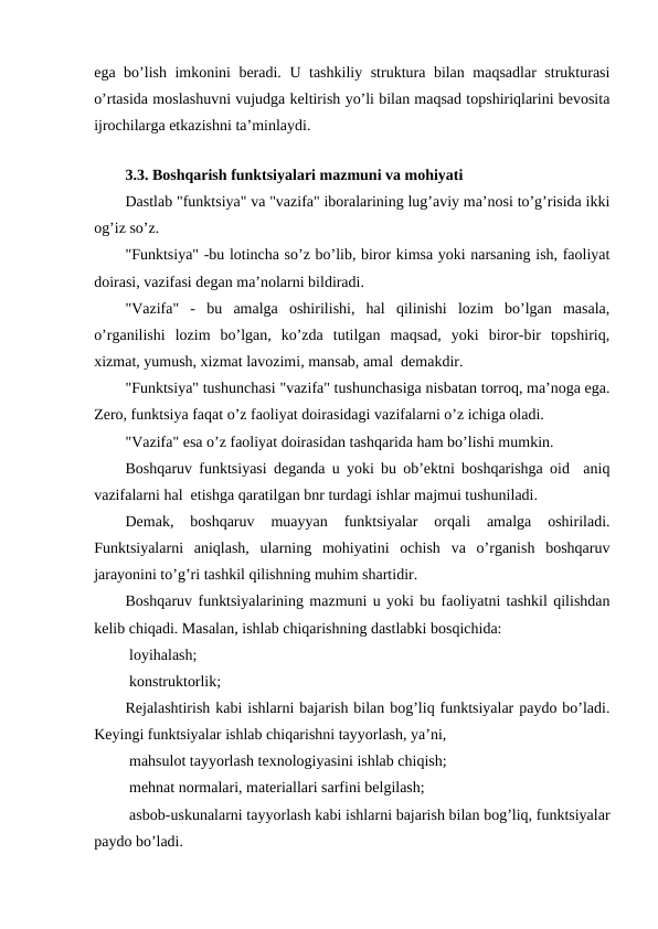 ega bo’lish imkonini beradi. U tashkiliy struktura bilan maqsadlar strukturasi
o’rtasida moslashuvni vujudga keltirish yo’li bilan maqsad topshiriqlarini bevosita
ijrochilarga etkazishni ta’minlaydi.
 
3.3. Boshqarish funktsiyalari mazmuni va mohiyati
Dastlab "funktsiya" va "vazifa" iboralarining lug’aviy ma’nosi to’g’risida ikki
og’iz so’z.
"Funktsiya" -bu lotincha so’z bo’lib, biror kimsa yoki narsaning ish, faoliyat
doirasi, vazifasi degan ma’nolarni bildiradi.
"Vazifa"  -  bu  amalga  oshirilishi,  hal  qilinishi  lozim  bo’lgan  masala,
o’rganilishi  lozim  bo’lgan,  ko’zda  tutilgan  maqsad,  yoki  biror-bir  topshiriq,
xizmat, yumush, xizmat lavozimi, mansab, amal  demakdir.
"Funktsiya" tushunchasi "vazifa" tushunchasiga nisbatan torroq, ma’noga ega.
Zero, funktsiya faqat o’z faoliyat doirasidagi vazifalarni o’z ichiga oladi. 
"Vazifa" esa o’z faoliyat doirasidan tashqarida ham bo’lishi mumkin.
Boshqaruv funktsiyasi deganda u yoki bu ob’ektni boshqarishga oid  aniq
vazifalarni hal  etishga qaratilgan bnr turdagi ishlar majmui tushuniladi.
Demak,  boshqaruv  muayyan  funktsiyalar  orqali  amalga  oshiriladi.
Funktsiyalarni  aniqlash,  ularning  mohiyatini  ochish  va  o’rganish  boshqaruv
jarayonini to’g’ri tashkil qilishning muhim shartidir.
Boshqaruv funktsiyalarining mazmuni u yoki bu faoliyatni tashkil qilishdan
kelib chiqadi. Masalan, ishlab chiqarishning dastlabki bosqichida:
 loyihalash;
 konstruktorlik;
Rejalashtirish kabi ishlarni bajarish bilan bog’liq funktsiyalar paydo bo’ladi.
Keyingi funktsiyalar ishlab chiqarishni tayyorlash, ya’ni,
 mahsulot tayyorlash texnologiyasini ishlab chiqish;
 mehnat normalari, materiallari sarfini belgilash;
 asbob-uskunalarni tayyorlash kabi ishlarni bajarish bilan bog’liq, funktsiyalar
paydo bo’ladi.
