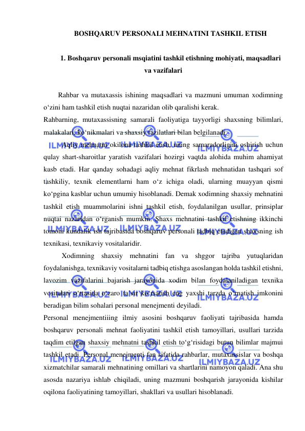  
 
BOSHQARUV PERSONALI MEHNATINI TASHKIL ETISH 
 
1. Boshqaruv personali msqiatini tashkil etishning mohiyati, maqsadlari 
va vazifalari 
 
Rahbar va mutaxassis ishining maqsadlari va mazmuni umuman xodimning 
o‘zini ham tashkil etish nuqtai nazaridan olib qaralishi kerak.  
Rahbarning, mutaxassisning samarali faoliyatiga tayyorligi shaxsning bilimlari, 
malakalari, ko‘nikmalari va shaxsiy fazilatlari bilan belgilanadi.  
Aqliy mehnatni okilona tashkil etish, uning samaradorligini oshirish uchun 
qulay shart-sharoitlar yaratish vazifalari hozirgi vaqtda alohida muhim ahamiyat 
kasb etadi. Har qanday sohadagi aqliy mehnat fikrlash mehnatidan tashqari sof 
tashkiliy, texnik elementlarni ham o‘z ichiga oladi, ularning muayyan qismi 
ko‘pgina kasblar uchun umumiy hisoblanadi. Demak xodimning shaxsiy mehnatini 
tashkil etish muammolarini ishni tashkil etish, foydalanilgan usullar, prinsiplar 
nuqtai nazaridan o‘rganish mumkin. Shaxs mehnatini tashkil etishning ikkinchi 
tomoni kundalik ish tajribasida boshqaruv personali tadbiq etadigan shaxsning ish 
texnikasi, texnikaviy vositalaridir. 
Xodimning shaxsiy mehnatini fan va shggor tajriba yutuqlaridan 
foydalanishga, texnikaviy vositalarni tadbiq etishga asoslangan holda tashkil etishni, 
lavozim vazifalarini bajarish jarayonida xodim bilan foydalaniladigan texnika 
vositalari o‘rtasida o‘zaro ta’sir ko‘rsatish eng yaxshi tarzda o‘rnatish imkonini 
beradigan bilim sohalari personal menejmenti deyiladi. 
Personal menejmentiiing ilmiy asosini boshqaruv faoliyati tajribasida hamda 
boshqaruv personali mehnat faoliyatini tashkil etish tamoyillari, usullari tarzida 
taqdim etilgan shaxsiy mehnatni tashkil etish to‘g‘risidagi butun bilimlar majmui 
tashkil etadi. Personal menejmenti fan sifatida rahbarlar, mutaxassislar va boshqa 
xizmatchilar samarali mehnatining omillari va shartlarini namoyon qaladi. Ana shu 
asosda nazariya ishlab chiqiladi, uning mazmuni boshqarish jarayonida kishilar 
oqilona faoliyatining tamoyillari, shakllari va usullari hisoblanadi. 
