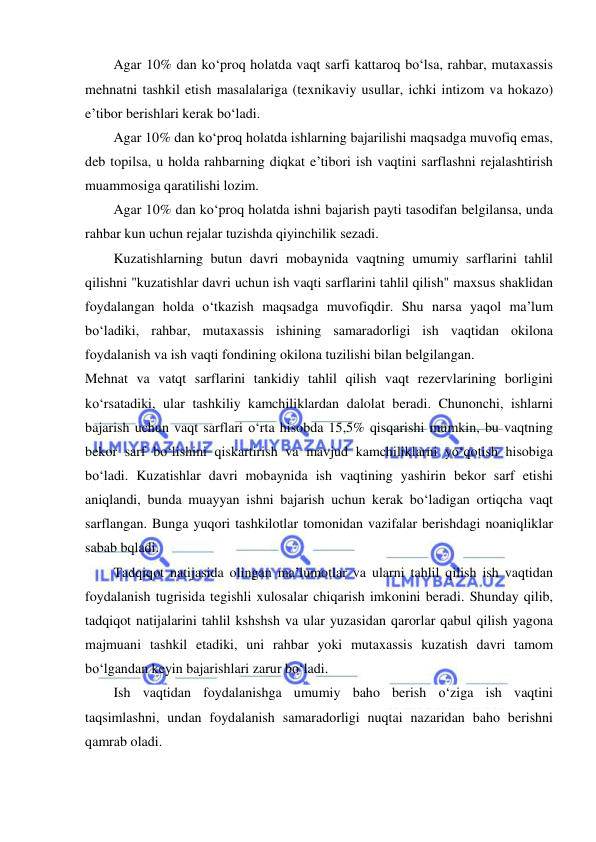  
 
Agar 10% dan ko‘proq holatda vaqt sarfi kattaroq bo‘lsa, rahbar, mutaxassis 
mehnatni tashkil etish masalalariga (texnikaviy usullar, ichki intizom va hokazo) 
e’tibor berishlari kerak bo‘ladi. 
Agar 10% dan ko‘proq holatda ishlarning bajarilishi maqsadga muvofiq emas, 
deb topilsa, u holda rahbarning diqkat e’tibori ish vaqtini sarflashni rejalashtirish 
muammosiga qaratilishi lozim. 
Agar 10% dan ko‘proq holatda ishni bajarish payti tasodifan belgilansa, unda 
rahbar kun uchun rejalar tuzishda qiyinchilik sezadi. 
Kuzatishlarning butun davri mobaynida vaqtning umumiy sarflarini tahlil 
qilishni "kuzatishlar davri uchun ish vaqti sarflarini tahlil qilish" maxsus shaklidan 
foydalangan holda o‘tkazish maqsadga muvofiqdir. Shu narsa yaqol ma’lum 
bo‘ladiki, rahbar, mutaxassis ishining samaradorligi ish vaqtidan okilona 
foydalanish va ish vaqti fondining okilona tuzilishi bilan belgilangan. 
Mehnat va vatqt sarflarini tankidiy tahlil qilish vaqt rezervlarining borligini 
ko‘rsatadiki, ular tashkiliy kamchiliklardan dalolat beradi. Chunonchi, ishlarni 
bajarish uchun vaqt sarflari o‘rta hisobda 15,5% qisqarishi mumkin, bu vaqtning 
bekor sarf bo‘lishini qiskartirish va mavjud kamchiliklarni yo‘qotish hisobiga 
bo‘ladi. Kuzatishlar davri mobaynida ish vaqtining yashirin bekor sarf etishi 
aniqlandi, bunda muayyan ishni bajarish uchun kerak bo‘ladigan ortiqcha vaqt 
sarflangan. Bunga yuqori tashkilotlar tomonidan vazifalar berishdagi noaniqliklar 
sabab bqladi. 
Tadqiqot natijasida olingan ma’lumotlar va ularni tahlil qilish ish vaqtidan 
foydalanish tugrisida tegishli xulosalar chiqarish imkonini beradi. Shunday qilib, 
tadqiqot natijalarini tahlil kshshsh va ular yuzasidan qarorlar qabul qilish yagona 
majmuani tashkil etadiki, uni rahbar yoki mutaxassis kuzatish davri tamom 
bo‘lgandan keyin bajarishlari zarur bo‘ladi. 
Ish vaqtidan foydalanishga umumiy baho berish o‘ziga ish vaqtini 
taqsimlashni, undan foydalanish samaradorligi nuqtai nazaridan baho berishni 
qamrab oladi. 
