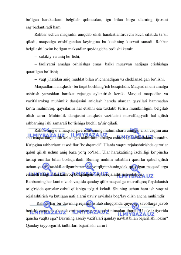  
 
bo‘lgan harakatlarni belgilab qolmasdan, igu bilan birga ularning ijrosini 
rag‘batlantiradi ham.  
Rahbar uchun maqsadni aniqdab olish harakatlantiruvchi kuch sifatida ta’sir 
qiladi, maqsadga erishilgandan keyingina bu kuchning kuvvati sunadi. Rahbar 
belgilashi lozim bo‘lgan maksadlar quyidagicha bo‘lishi kerak: 
 xakikiy va aniq bo‘lishi; 
 faoliyatni amalga oshirishga emas, balki muayyan natijaga erishishga 
qaratilgan bo‘lishi; 
 vaqt jihatidan aniq muddat bilan o‘lchanadigan va cheklanadigan bo‘lishi. 
Maqsadlarni aniqlash - bu faqat boshlang‘ich bosqichdir. Maqsad ni uni amalga 
oshirish yuzasidan harakat rejasiga aylantirish kerak. Mavjud maqsadlar va 
vazifalarnkng muhimlik darajasini aniqlash hamda ulardan qaysilari hammadan 
ko‘ra muhimroq, qaysilarini hal etishni esa tuxtatib turish mumkinligini belgilab 
olish zarur. Muhimlik darajasini aniqlash vazifasini muvaffaqiyatli hal qilish 
rahbarning ishi samarali bo‘lishiga kuchli ta’sir qiladi. 
Rahbarning o‘z maqsadiga erishishining muhim sharti uning o‘z ish vaqtini ana 
shu maqsadlarga olib keladigan tadbirlarni amalga oshirishga sarflashdan iboratdir. 
Ko‘pgina rahbarlarni tasodiflar "boshqaradi". Ularda vaqtni rejalashtirishda qarorlar 
qabul qilish uchun aniq baza yo‘q bo‘ladi. Ular harakatining izchilligi ko‘pincha 
tashqi omillar bilan boshqariladi. Buning muhim sabablari qarorlar qabul qilish 
uchun yaxshi tashkil etilgan bazaning yo‘qligi, shuningdek qo‘yilgan maqsadlarga 
erishish istagi bilan kamroq boEpangan vaqtni rejalashtirish odatidir. 
Rahbarning har kuni o‘z ish vaqtida qanday qilib maqsad ga muvofiqroq foydalanish 
to‘g‘risida qarorlar qabul qilishiga to‘g‘ri keladi. Shuning uchun ham ish vaqtini 
rejalashtirish va kutilgan natijalarni uzviy ravishda bog‘lay olish ancha muhimdir. 
Rahbar har bir davrning rejasini ishlab chiqqtshda quyidagi savollarga javob 
berishi zarur: mazkur davrning asosiy maqsad i nimadan iborat? U o‘z ixtiyorida 
qancha vaqlta ega? Davrning asosiy vazifalari qanday navbat bilan bajarilishi lozim? 
Qanday tayyorgarlik tadbirlari bajarilishi zarur? 
