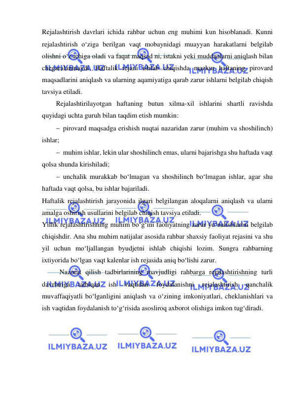  
 
Rejalashtirish davrlari ichida rahbar uchun eng muhimi kun hisoblanadi. Kunni 
rejalashtirish o‘ziga berilgan vaqt mobaynidagi muayyan harakatlarni belgilab 
olishni o‘z ichiga oladi va faqat maqsad ni, istakni yeki muddaolarni aniqlash bilan 
chegaralanmaydi. Haftalik rejani ishlab chiqishda mazkur haftaning pirovard 
maqsadlarini aniqlash va ularning aqamiyatiga qarab zarur ishlarni belgilab chiqish 
tavsiya etiladi.  
Rejalashtirilayotgan haftaning butun xilma-xil ishlarini shartli ravishda 
quyidagi uchta guruh bilan taqdim etish mumkin: 
 pirovard maqsadga erishish nuqtai nazaridan zarur (muhim va shoshilinch) 
ishlar; 
 muhim ishlar, lekin ular shoshilinch emas, ularni bajarishga shu haftada vaqt 
qolsa shunda kirishiladi; 
 unchalik murakkab bo‘lmagan va shoshilinch bo‘lmagan ishlar, agar shu 
haftada vaqt qolsa, bu ishlar bajariladi. 
Haftalik rejalashtirish jarayonida ilgari belgilangan aloqalarni aniqlash va ularni 
amalga oshirish usullarini belgilab chiqish tavsiya etiladi. 
Yillik rejalashtirishning muhim bo‘g‘ini faoliyatning zarur yo‘nalishlarini belgilab 
chiqishdir. Ana shu muhim natijalar asosida rahbar shaxsiy faoliyat rejasini va shu 
yil uchun mo‘ljallangan byudjetni ishlab chiqishi lozim. Sungra rahbarning 
ixtiyorida bo‘lgan vaqt kalenlar ish rejasida aniq bo‘lishi zarur. 
Nazorat qilish tadbirlarining mavjudligi rahbarga rejalashtirishning turli 
davrlariga 
tatbiqan 
ish 
vaqtidan 
foydalanishni 
rejalashtirish 
qanchalik 
muvaffaqiyatli bo‘lganligini aniqlash va o‘zining imkoniyatlari, cheklanishlari va 
ish vaqtidan foydalanish to‘g‘risida asosliroq axborot olishiga imkon tug‘diradi. 
 
