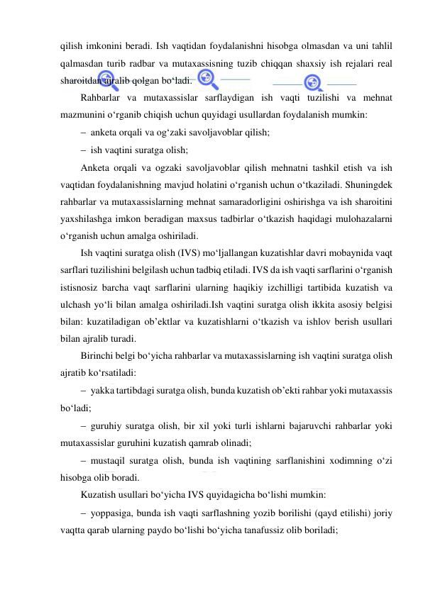  
 
qilish imkonini beradi. Ish vaqtidan foydalanishni hisobga olmasdan va uni tahlil 
qalmasdan turib radbar va mutaxassisning tuzib chiqqan shaxsiy ish rejalari real 
sharoitdan ajralib qolgan bo‘ladi. 
Rahbarlar va mutaxassislar sarflaydigan ish vaqti tuzilishi va mehnat 
mazmunini o‘rganib chiqish uchun quyidagi usullardan foydalanish mumkin: 
 anketa orqali va og‘zaki savoljavoblar qilish; 
 ish vaqtini suratga olish; 
Anketa orqali va ogzaki savoljavoblar qilish mehnatni tashkil etish va ish 
vaqtidan foydalanishning mavjud holatini o‘rganish uchun o‘tkaziladi. Shuningdek 
rahbarlar va mutaxassislarning mehnat samaradorligini oshirishga va ish sharoitini 
yaxshilashga imkon beradigan maxsus tadbirlar o‘tkazish haqidagi mulohazalarni 
o‘rganish uchun amalga oshiriladi. 
Ish vaqtini suratga olish (IVS) mo‘ljallangan kuzatishlar davri mobaynida vaqt 
sarflari tuzilishini belgilash uchun tadbiq etiladi. IVS da ish vaqti sarflarini o‘rganish 
istisnosiz barcha vaqt sarflarini ularning haqikiy izchilligi tartibida kuzatish va 
ulchash yo‘li bilan amalga oshiriladi.Ish vaqtini suratga olish ikkita asosiy belgisi 
bilan: kuzatiladigan ob’ektlar va kuzatishlarni o‘tkazish va ishlov berish usullari 
bilan ajralib turadi. 
Birinchi belgi bo‘yicha rahbarlar va mutaxassislarning ish vaqtini suratga olish 
ajratib ko‘rsatiladi: 
 yakka tartibdagi suratga olish, bunda kuzatish ob’ekti rahbar yoki mutaxassis 
bo‘ladi; 
 guruhiy suratga olish, bir xil yoki turli ishlarni bajaruvchi rahbarlar yoki 
mutaxassislar guruhini kuzatish qamrab olinadi; 
 mustaqil suratga olish, bunda ish vaqtining sarflanishini xodimning o‘zi 
hisobga olib boradi. 
Kuzatish usullari bo‘yicha IVS quyidagicha bo‘lishi mumkin: 
 yoppasiga, bunda ish vaqti sarflashning yozib borilishi (qayd etilishi) joriy 
vaqtta qarab ularning paydo bo‘lishi bo‘yicha tanafussiz olib boriladi; 
