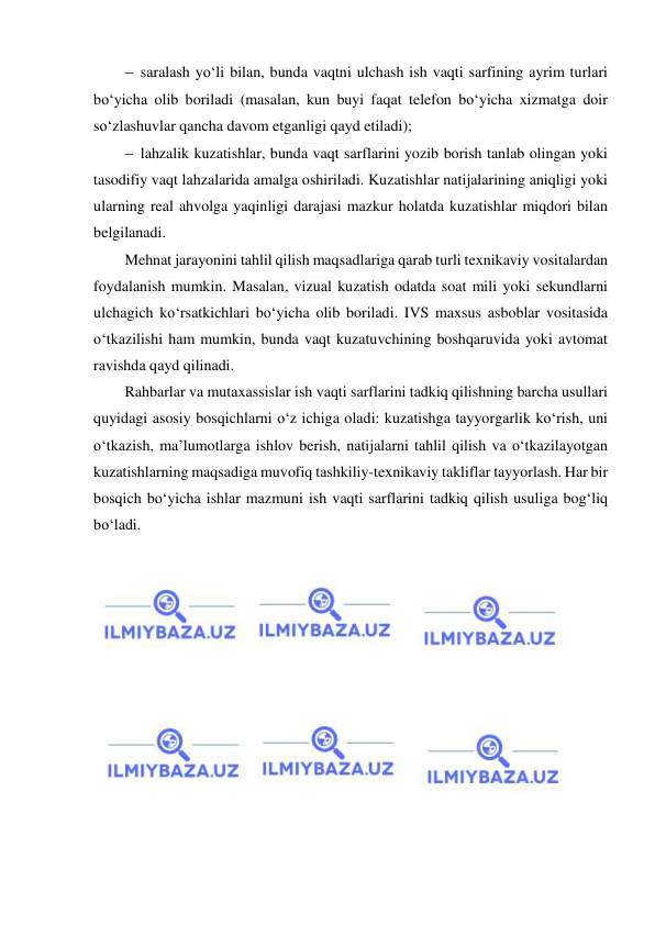  
 
 saralash yo‘li bilan, bunda vaqtni ulchash ish vaqti sarfining ayrim turlari 
bo‘yicha olib boriladi (masalan, kun buyi faqat telefon bo‘yicha xizmatga doir 
so‘zlashuvlar qancha davom etganligi qayd etiladi); 
 lahzalik kuzatishlar, bunda vaqt sarflarini yozib borish tanlab olingan yoki 
tasodifiy vaqt lahzalarida amalga oshiriladi. Kuzatishlar natijalarining aniqligi yoki 
ularning real ahvolga yaqinligi darajasi mazkur holatda kuzatishlar miqdori bilan 
belgilanadi. 
Mehnat jarayonini tahlil qilish maqsadlariga qarab turli texnikaviy vositalardan 
foydalanish mumkin. Masalan, vizual kuzatish odatda soat mili yoki sekundlarni 
ulchagich ko‘rsatkichlari bo‘yicha olib boriladi. IVS maxsus asboblar vositasida 
o‘tkazilishi ham mumkin, bunda vaqt kuzatuvchining boshqaruvida yoki avtomat 
ravishda qayd qilinadi. 
Rahbarlar va mutaxassislar ish vaqti sarflarini tadkiq qilishning barcha usullari 
quyidagi asosiy bosqichlarni o‘z ichiga oladi: kuzatishga tayyorgarlik ko‘rish, uni 
o‘tkazish, ma’lumotlarga ishlov berish, natijalarni tahlil qilish va o‘tkazilayotgan 
kuzatishlarning maqsadiga muvofiq tashkiliy-texnikaviy takliflar tayyorlash. Har bir 
bosqich bo‘yicha ishlar mazmuni ish vaqti sarflarini tadkiq qilish usuliga bog‘liq 
bo‘ladi. 
