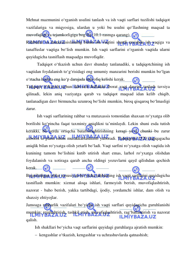  
 
Mehnat mazmunini o‘rganish usulini tanlash va ish vaqti sarflari tuzilishi tadqiqot 
vazifalariga va miqyosiga, ulardan u yoki bu usulni qo‘llashning maqsad ta 
muvofiqligi va tejamkorligiga bog‘liq (10.1-rasmga qarang). 
Rahbarlar va mutaxassislarning butun ish vaqtini shartli ravishda ish vaqiga va 
tanaffuslar vaqtiga bo‘lish mumkin. Ish vaqti sarflarini o‘rganish vaqtida ularni 
quyidagicha tasniflash maqsadga muvofiqdir. 
Tadqiqot o‘tkazish uchun davr shunday tanlanadiki, u tadqiqotchining ish 
vaqtidan foydalanish to‘g‘risidagi eng umumiy manzarini berishi mumkin bo‘lgan 
o‘rtacha hajmta eng ko‘p darajada muvofiq kelishi kerak. 
Tadqiqot o‘tkazish uchun ikki-uch haftadan iborat vaqt davrini tanlash tavsiya 
qilinadi, lekin aniq vaziyatga qarab va tadqiqot maqsad idan kelib chiqib, 
tanlanadigan davr birmuncha uzunroq bo‘lishi mumkin, biroq qisqaroq bo‘lmasligi 
zarur. 
Ish vaqti sarflarining rahbar va mutaxassis tomonidan shaxsan ro‘yxatga olib 
borilishi ko‘pincha faqat taxminiy aniqlikni ta’minlaydi. Lekin shuni esda tutish 
kerakki, bu yerda ortiqcha batafsillashtirishning keragi yo‘q, chunki bu zarur 
axborot to‘plash ishini murakkablashtirib yuboradi. Tadqiqotni 1520 daqiqagacha 
aniqlik bilan ro‘yxatga olish yetarli bo‘ladi. Vaqt sarfini ro‘yxatga olish vaqtida ish 
kunining tamom bo‘lishini kutib utirish shart emas, larhol ro‘yxatga olishdan 
foydalanish va xotiraga qarab ancha oldingi yozuvlarni qayd qilishdan qochish 
kerak. 
Bajariladigan ishlar xususiyati bo‘yicha rahbarning ish vaqti sarflarini quyidagicha 
tasniflash mumkin: xizmat aloqa ishlari, farmoyish berish, muvofiqlashtirish, 
nazorat - baho berish, yakka tartibdagi, ijodiy, yordamchi ishlar, dam olish va 
shaxsiy ehtiyojlar. 
Jamoaga rahbarlik vazifalari bo‘yicha ish vaqti sarflari quyidagicha guruhlanishi 
mumkin: rejalashtirish, tashkil etish, muvofiqlashtirish, rag‘batlantirish va nazorat 
qalish. 
Ish shakllari bo‘yicha vaqt sarflarini quyidagi guruhlarga ajratish mumkin:  
 kengashlar o‘tkazish, kengashlar va uchrashuvlarda qatnashish;  
