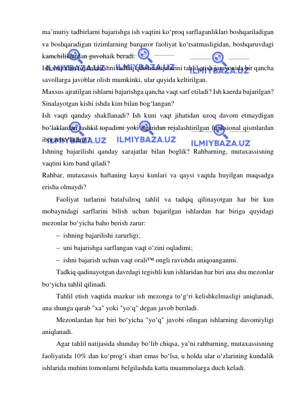  
 
ma’muriy tadbirlarni bajarishga ish vaqtini ko‘proq sarflaganliklari boshqariladigan 
va boshqaradigan tizimlarning barqaror faoliyat ko‘rsatmasligidan, boshqaruvdagi 
kamchiliklardan guvohaik beradi. 
Ish vaqtidan foydalanishni tadkiq qilish natijalarini tahlil etish jarayonida bir qancha 
savollarga javoblar olish mumkinki, ular quyida keltirilgan. 
Maxsus ajratilgan ishlarni bajarishga qancha vaqt sarf etiladi? Ish kaerda bajarilgan?  
Sinalayotgan kishi ishda kim bilan bog‘langan?  
Ish vaqti qanday shakllanadi? Ish kuni vaqt jihatidan uzoq davom etmaydigan 
bo‘laklardan tashkil topadimi yoki ilgaridan rejalashtirilgan funksional qismlardan 
iborat bo‘ladimi? 
Ishning bajarilishi qanday xarajatlar bilan boglik? Rahbarning, mutaxassisning 
vaqtini kim band qiladi?  
Rahbar, mutaxassis haftaning kaysi kunlari va qaysi vaqtda huyilgan maqsadga 
erisha olmaydi?  
Faoliyat turlarini batafsilroq tahlil va tadqiq qilinayotgan har bir kun 
mobaynidagi sarflarini bilish uchun bajarilgan ishlardan har biriga quyidagi 
mezonlar bo‘yicha baho berish zarur: 
 ishning bajarilishi zarurligi; 
 uni bajarishga sarflangan vaqt o‘zini oqladimi; 
 ishni bajarish uchun vaqt orali™ ongli ravishda aniqoanganmi. 
Tadkiq qadinayotgan davrdagi tegishli kun ishlaridan har biri ana shu mezonlar 
bo‘yicha tahlil qilinadi.  
Tahlil etish vaqtida mazkur ish mezonga to‘g‘ri kelishkelmasligi aniqlanadi, 
ana shunga qarab "xa" yoki "yo‘q" degan javob beriladi. 
Mezonlardan har biri bo‘yicha "yo‘q" javobi olingan ishlarning davomiyligi 
aniqlanadi. 
Agar tahlil natijasida shunday bo‘lib chiqsa, ya’ni rahbarning, mutaxassisning 
faoliyatida 10% dan ko‘prog‘i shart emas bo‘lsa, u holda ular o‘zlarining kundalik 
ishlarida muhim tomonlarni belgilashda katta muammolarga duch keladi. 
