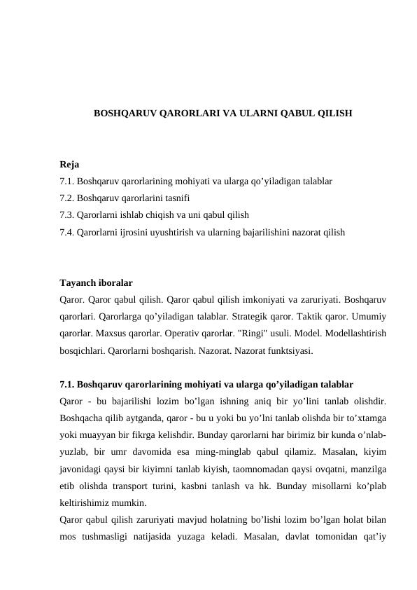 BOSHQARUV QARORLARI VA ULARNI QABUL QILISH
Reja
7.1. Boshqaruv qarorlarining mohiyati va ularga qo’yiladigan talablar
7.2. Boshqaruv qarorlarini tasnifi
7.3. Qarorlarni ishlab chiqish va uni qabul qilish
7.4. Qarorlarni ijrosini uyushtirish va ularning bajarilishini nazorat qilish
Tayanch iboralar
Qaror. Qaror qabul qilish. Qaror qabul qilish imkoniyati va zaruriyati. Boshqaruv
qarorlari. Qarorlarga qo’yiladigan talablar. Strategik qaror. Taktik qaror. Umumiy
qarorlar. Maxsus qarorlar. Operativ qarorlar. "Ringi" usuli. Model. Modellashtirish
bosqichlari. Qarorlarni boshqarish. Nazorat. Nazorat funktsiyasi.
7.1. Boshqaruv qarorlarining mohiyati va ularga qo’yiladigan talablar
Qaror  -  bu  bajarilishi  lozim  bo’lgan  ishning  aniq  bir  yo’lini  tanlab  olishdir.
Boshqacha qilib aytganda, qaror - bu u yoki bu yo’lni tanlab olishda bir to’xtamga
yoki muayyan bir fikrga kelishdir. Bunday qarorlarni har birimiz bir kunda o’nlab-
yuzlab,  bir  umr  davomida  esa  ming-minglab  qabul  qilamiz.  Masalan,  kiyim
javonidagi qaysi bir kiyimni tanlab kiyish, taomnomadan qaysi ovqatni, manzilga
etib olishda transport turini, kasbni tanlash va hk. Bunday misollarni ko’plab
keltirishimiz mumkin.
Qaror qabul qilish zaruriyati mavjud holatning bo’lishi lozim bo’lgan holat bilan
mos  tushmasligi  natijasida  yuzaga  keladi.  Masalan,  davlat  tomonidan  qat’iy
