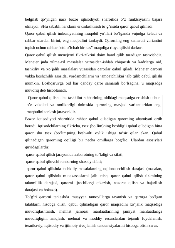 belgilab  qo’yilgan  narx  bozor  iqtisodiyoti  sharoitida  o’z  funktsiyasini  bajara
olmaydi. SHu sababli narxlarni erkinlashtirish to’g’risida qaror qabul qilinadi.
Qaror qabul qilish imkoniyatining muqobil yo’llari bo’lganda vujudga keladi va
rahbar ulardan birini, eng maqbulini tanlaydi. Qarorning eng samarali variantini
topish uchun rahbar "etti o’lchab bir kes" maqoliga rioya qilishi darkor. 
Qaror qabul qilish menejerni fikri-zikrini doim band qilib turadigan tashvishdir.
Menejer juda xilma-xil masalalar yuzasidan-ishlab chiqarish va kadrlarga oid,
tashkiliy va xo’jalik masalalari yuzasidan qarorlar qabul qiladi. Menejer qarorni
yakka boshchilik asosida, yordamchilarni va jamoatchilikni jalb qilib qabul qilishi
mumkin. Boshqaruvga oid har qanday qaror samarali bo’lsagina, u maqsadga
muvofiq deb hisoblanadi.
 Qaror qabul qilish - bu tashkilot rahbarining oldidagi maqsadga erishish uchun
o’z  vakolati  va  omilkorligi  doirasida  qarorning  mavjud  variantlaridan  eng
maqbulini tanlash jarayonidir.
Bozor iqtisodiyoti sharoitida rahbar qabul qiladigan qarorning ahamiyati ortib
boradi. Iqtisodchilarning fikricha, tsex (bo’lim)ning boshlig’i qabul qiladigan bitta
qaror  shu  tsex  (bo’lim)ning  besh-olti  oylik  ishiga  ta’sir  qilar  ekan.  Qabul
qilinadigan  qarorning  oqilligi  bir  necha  omillarga  bog’liq.  Ulardan  asosiylari
quyidagilardir:
 qaror qabul qilish jarayonida axborotning to’laligi va sifati;
 qaror qabul qiluvchi rahbarning shaxsiy sifati;
 qaror qabul qilishda tashkiliy masalalarning oqilona echilish darajasi (masalan,
qaror  qabul  qilishda  mutaxassislarni  jalb  etish,  qaror  qabul  qilish  tizimining
takomillik  darajasi,  qarorni  ijrochilargi  etkazish,  nazorat  qilish  va  bajarilish
darajasi va hokazo).
To’g’ri  qarorni  tanlashda  muayyan  tamoyillarga  tayanish  va  qarorga  bo’lgan
talablarni hisobga olish, qabul qilinadigan qaror maqsadini xo’jalik maqsadiga
muvofiqlashtirish,  mehnat  jamoasi  manfaatlarining  jamiyat  manfaatlariga
muvofiqligini  aniqlash,  mehnat  va  moddiy  resurslardan  tejamli  foydalanish,
texnikaviy, iqtisodiy va ijtimoiy rivojlanish tendentsiyalarini hisobga olish zarur.
