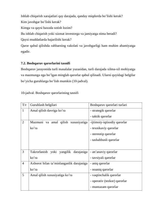 Ishlab chiqarish xarajatlari qay darajada, qanday miqdorda bo’lishi kerak?
Kim javobgar bo’lishi kerak?
Kimga va qaysi baxoda sotish lozim?
Bu ishlab chiqarish yoki xizmat investorga va jamiyatga nima beradi?
Qaysi muddatlarda bajarilishi kerak?
Qaror qabul qilishda rahbarning vakolati va javobgarligi ham muhim ahamiyatga
egadir. 
7.2. Boshqaruv qarorlarini tasnifi
Boshqaruv jarayonida turli masalalar yuzasidan, turli darajada xilma-xil mohiyatga
va mazmunga ega bo’lgan minglab qarorlar qabul qilinadi. Ularni quyidagi belgilar
bo’yicha guruhlarga bo’lish mumkin (10-jadval).
10-jadval. Boshqaruv qarorlarining tasnifi
T/r
Guruhlash belgilari
Boshqaruv qarorlari turlari
1
Amal qilish davriga ko’ra
- strategik qarorlar
- taktik qarorlar
2
Mazmuni  va  amal  qilish  xususiyatiga
ko’ra
-ijtimoiy-iqtisodiy qarorlar
- texnikaviy qarorlar
- stereotip qarorlar
- tashabbusli qarorlar
3
Takrorlanish  yoki  yangilik  darajasiga
ko’ra
- an’anaviy qarorlar
- tavsiyali qarorlar
4
Axborot bilan ta’minlanganlik darajasiga
ko’ra
- aniq qarorlar
- noaniq qarorlar
5
Amal qilish xususiyatiga ko’ra
- vaqtinchalik qarorlar
- operativ (tezkor) qarorlar
- muntazam qarorlar
