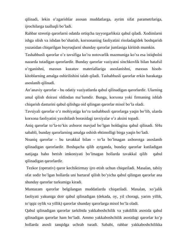 qilinadi,  lekin  o’zgarishlar  asosan  muddatlarga,  ayrim  sifat  parametrlariga,
ijrochilarga taalluqli bo’ladi.
Rahbar streotip qarorlarni odatda ortiqcha tayyorgarliksiz qabul qiladi. Xodimlarni
ishga olish va ishdan bo’shatish, korxonaning faoliyatini risoladagidek boshqarish
yuzasidan chiqarilgan buyruqlarni shunday qarorlar jumlasiga kiritish mumkin. 
Tashabbusli qarorlar o’z tavsifiga ko’ra notovarlik mazmuniga ko’ra esa istiqbolni
nazarda tutadigan qarorlardir. Bunday qarorlar vaziyatni sinchkovlik bilan batafsil
o’rganishni,  maxsus  kuzatuv  materiallariga  asoslanishni,  maxsus  hisob-
kitoblarning amalga oshirilishini talab qiladi. Tashabbusli qarorlar erkin harakatga
asoslanib qilinadi.
An’anaviy qarorlar - bu odatiy vaziyatlarda qabul qilinadigan qarorlardir. Ularning
amal qilish doirasi oldindan ma’lumdir. Bunga, korxona yoki firmaning ishlab
chiqarish dasturini qabul qilishga oid qilingan qarorlar misol bo’la oladi.
Tavsiyali qarorlar o’z mohiyatiga ko’ra tashabbusli qarorlarga yaqin bo’lib, ularda
korxona faoliyatini yaxshilash borasidagi tavsiyalar o’z aksini topadi.
Aniq qarorlar to’la-to’kis axborot mavjud bo’lgan holdagina qabul qilinadi. SHu
sababli, bunday qarorlarning amalga oshish ehtimolligi birga yaqin bo’ladi.
Noaniq  qarorlar  -  bu  tavakkal  bilan  -  to’la  bo’lmagan  axborotga  asoslanib
qilinadigan qarorlardir. Boshqacha qilib aytganda, bunday qarorlar kutiladigan
natijaga  baho  berish  imkoniyati  bo’lmagan  hollarda  tavakkal  qilib   qabul
qilinadigan qarorlardir.
 Tezkor (operativ) qaror kechiktirmay ijro etish uchun chiqariladi. Masalan, tabiiy
ofat sodir bo’lgan hollarda uni bartaraf qilish bo’yicha qabul qilingan qarorlar ana
shunday qarorlar turkumiga kiradi.
Muntazam  qarorlar  belgilangan  muddatlarda  chiqariladi.  Masalan,  xo’jalik
faoliyati yakuniga doir qabul qilinadigan (dekada, oy, yil choragi, yarim yillik,
to’qqiz oylik va yillik) qarorlar shunday qarorlarga misol bo’la oladi.
Qabul qilinadigan qarorlar tarkibida yakkaboshchilik va yakdillik asosida qabul
qilinadigan qarorlar ham bo’ladi. Ammo yakkaboshchilik asosidagi qarorlar ko’p
hollarda  asosli  tanqidga  uchrab  turadi.  Sababi,  rahbar  yakkaboshchilikka
