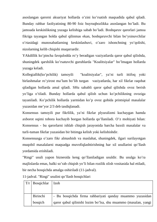 asoslangan qarorni aksariyat hollarda o’zini ko’rsatish maqsadida qabul qiladi.
Bunday rahbar faoliyatining 80-90 foiz buyruqbozlikka asoslangan bo’ladi. Bu
jamoada keskinlikning yuzaga kelishiga sabab bo’ladi. Boshqaruv qarorlari jamoa
fikriga tayangan holda qabul qilinmas ekan, boshqaruvchi bilan bo’ysinuvchilar
o’rtasidagi  munosabatlarning  keskinlashuvi,  o’zaro  ishonchning  yo’qolishi,
nizolarning kelib chiqishi muqarrardir. 
YAkdillik ko’pincha favqulodda ro’y beradigan vaziyatlarda qaror qabul qilishda,
shuningdek qarshilik ko’rsatuvchi guruhlarda "Koalitsiyalar" bo’lmagan hollarda
yuzaga keladi. 
Kollegiallik(ko’pchilik)  tamoyili   "koalitsiyalar",  ya’ni  turli  ittifoq  yoki
birlashmalar ro’yirost ma’lum bo’lib turgan   vaziyatlarda, har xil fikrlar raqobat
qiladigan hollarda amal qiladi. SHu sababli  qaror qabul qilishda  ovoz berish
yo’liga  o’tiladi.  Bunday  hollarda  qabul  qilish  uchun  ko’pchilikning  ovoziga
tayaniladi. Ko’pchilik hollarda yarmidan ko’p ovoz gohida printsipial masalalar
yuzasidan me’yor 2/3 deb tasdiqlanadi.
Konsensus  tamoyili  pur  fikrlilik,  ya’ni  fikrlar  plyuralizmi  kuchaygan  hamda
axborot oqimi tobora kuchayib borgan hollarda qo’llaniladi. O’z mohiyati bilan:
Konsensus - bu qarorlarni ishlab chiqish jarayonida barcha baxsli masalalar va
turli-tuman fikrlar yuzasidan bir bitimga kelish yoki kelishishdir.
Konsensusga o’zaro fikr almashish va maslahat, shuningdek, ilgari surilayotgan
muqobil masalalarni maqsadga muvofiqlashtirishning har xil usullarini qo’llash
yordamida erishiladi.
"Ringi"  usuli  yapon  biznesida  keng  qo’llaniladigan  usuldir.  Bu  usulga  ko’ra
majlislarda emas, balki so’rab chiqish yo’li bilan rozilik olish vositasida hal etiladi,
bir necha bosqichda amalga oshiriladi (11-jadval).
11-jadval. "Ringi" usulini qo’llash bosqichlari
T/r
Bosqichlar
Izoh
Birinchi
bosqich
- Bu  bosqichda  firma rahbariyati  qanday muammo yuzasidan
qaror qabul qilinishi lozim bo’lsa, shu muammo (masalan, yangi
