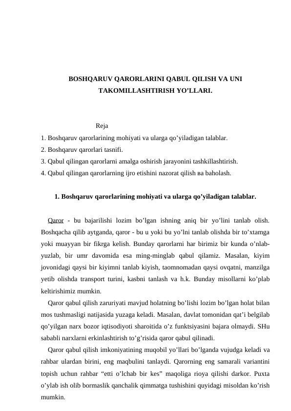 BOSHQARUV QARORLARINI QABUL QILISH VA UNI
TAKOMILLASHTIRISH YO’LLARI.
                            Reja
1. Boshqaruv qarorlarining mohiyati va ularga qo’yiladigan talablar.
2. Boshqaruv qarorlari tasnifi.
3. Qabul qilingan qarorlarni amalga oshirish jarayonini tashkillashtirish.
4. Qabul qilingan qarorlarning ijro etishini nazorat qilish вa baholash.
1. Boshqaruv qarorlarining mohiyati va ularga qo’yiladigan talablar.
Qaror -  bu  bajarilishi  lozim  bo’lgan  ishning  aniq  bir  yo’lini  tanlab  olish.
Boshqacha qilib aytganda, qaror - bu u yoki bu yo’lni tanlab olishda bir to’xtamga
yoki muayyan bir fikrga kelish. Bunday qarorlarni har birimiz bir kunda o’nlab-
yuzlab,  bir  umr  davomida  esa  ming-minglab  qabul  qilamiz.  Masalan,  kiyim
jovonidagi qaysi bir kiyimni tanlab kiyish, taomnomadan qaysi ovqatni, manzilga
yetib olishda transport turini, kasbni tanlash va h.k. Bunday misollarni ko’plab
keltirishimiz mumkin.
Qaror qabul qilish zaruriyati mavjud holatning bo’lishi lozim bo’lgan holat bilan
mos tushmasligi natijasida yuzaga keladi. Masalan, davlat tomonidan qat’i belgilab
qo’yilgan narx bozor iqtisodiyoti sharoitida o’z funktsiyasini bajara olmaydi. SHu
sababli narxlarni erkinlashtirish to’g’risida qaror qabul qilinadi.
Qaror qabul qilish imkoniyatining muqobil yo’llari bo’lganda vujudga keladi va
rahbar ulardan birini, eng maqbulini tanlaydi. Qarorning eng samarali variantini
topish uchun rahbar “etti o’lchab bir kes” maqoliga rioya qilishi darkor. Puxta
o’ylab ish olib bormaslik qanchalik qimmatga tushishini quyidagi misoldan ko’rish
mumkin.
