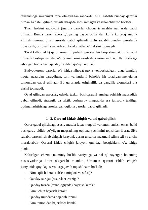 tekshirishga imkoniyat topa olmaydigan rahbardir. SHu sababli bunday qarorlar
birdaniga qabul qilinib, yetarli darajada asoslanmagan va ishonchsizroq bo’ladi.
Tinch holatni  saqlovchi  (inertli) qarorlar chuqur  izlanishlar  natijasida  qabul
qilinadi. Bunda qaror tezkor g’oyaning paydo bo’lishdan ko’ra ko’proq aniqlik
kiritish,  nazorat  qilish  asosida  qabul  qilinadi.  SHu  sababli  bunday  qarorlarda
novatorlik, originallik va juda sozlik alomatlari o’z aksini topmaydi.
Tavakkalli (riskli) qarorlarning impulьsli qarorlardan farqi shundaki, uni qabul
qiluvchi boshqaruvchilar o’z taxminlarini asoslashga urinmaydilar. Ular o’zlariga
ishongan holda hech qanday xavfdan qo’rqmaydilar.
Ehtiyotkorona qarorlar o’z ishiga nihoyat puxta yondoshadigan, unga tanqidiy
nuqtai nazardan qaraydigan, turli variantlarni baholab ish tutadigan menejerlar
tomonidan qabul qilinadi. Bu qarorlarda originallik va yangilik alomatlari o’z
aksini topmaydi.
Qayd qilingan qarorlar, odatda tezkor boshqaruvni amalga oshirish maqsadida
qabul qilinadi, strategik va taktik boshqaruv maqsadida esa iqtisodiy taxlilga,
optimallashtirishga asoslangan oqilona qarorlar qabul qilinadi.
14.3. Qarorni ishlab chiqish va uni qabul qilish
Qaror qabul qilishdagi asosiy masala faqat muqobil variantni tanlash emas, balki
boshqaruv oldida qo’yilgan maqsadning oqilona yechimini topishdan iborat. SHu
sababli qarorni ishlab chiqish jarayoni, ayrim unsurlar mazmuni xilma-xil va ancha
murakkabdir. Qarorni ishlab chiqish jarayoni quyidagi bosqichlarni o’z ichiga
oladi.
Keltirilgan chizma taxminiy bo’lib, vaziyatga va hal qilinayotgan holatning
xususiyatlariga  ko’ra  o’zgarishi  mumkin.  Umuman  qarorni  ishlab  chiqish
jarayonida quyidagi savollarga javob topish lozim bo’ladi:

Nima qilish kerak (ob’ekt miqdori va sifati)?

Qanday xarajat (resurslar) evaziga?

Qanday tarzda (texnologiyada) bajarish kerak?

Kim uchun bajarish kerak?

Qanday muddatda bajarish lozim?

Kim tomonidan bajarilishi kerak?
