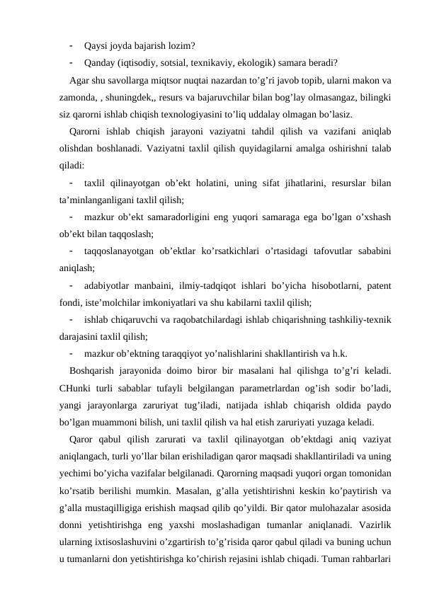 
Qaysi joyda bajarish lozim?

Qanday (iqtisodiy, sotsial, texnikaviy, ekologik) samara beradi?
Agar shu savollarga miqtsor nuqtai nazardan to’g’ri javob topib, ularni makon va
zamonda, , shuningdek,, resurs va bajaruvchilar bilan bog’lay olmasangaz, bilingki
siz qarorni ishlab chiqish texnologiyasini to’liq uddalay olmagan bo’lasiz.
Qarorni  ishlab  chiqish  jarayoni  vaziyatni  tahdil  qilish  va  vazifani  aniqlab
olishdan boshlanadi. Vaziyatni taxlil qilish quyidagilarni amalga oshirishni talab
qiladi:

taxlil  qilinayotgan  ob’ekt  holatini, uning  sifat  jihatlarini, resurslar  bilan
ta’minlanganligani taxlil qilish;

mazkur ob’ekt samaradorligini eng yuqori samaraga ega bo’lgan o’xshash
ob’ekt bilan taqqoslash;

taqqoslanayotgan  ob’ektlar  ko’rsatkichlari  o’rtasidagi  tafovutlar  sababini
aniqlash;

adabiyotlar  manbaini, ilmiy-tadqiqot  ishlari  bo’yicha  hisobotlarni, patent
fondi, iste’molchilar imkoniyatlari va shu kabilarni taxlil qilish;

ishlab chiqaruvchi va raqobatchilardagi ishlab chiqarishning tashkiliy-texnik
darajasini taxlil qilish;

mazkur ob’ektning taraqqiyot yo’nalishlarini shakllantirish va h.k.
Boshqarish  jarayonida doimo biror  bir  masalani  hal  qilishga  to’g’ri  keladi.
CHunki  turli  sabablar  tufayli  belgilangan  parametrlardan  og’ish sodir  bo’ladi,
yangi  jarayonlarga  zaruriyat  tug’iladi,  natijada  ishlab  chiqarish  oldida  paydo
bo’lgan muammoni bilish, uni taxlil qilish va hal etish zaruriyati yuzaga keladi.
Qaror  qabul  qilish  zarurati  va  taxlil  qilinayotgan  ob’ektdagi  aniq  vaziyat
aniqlangach, turli yo’llar bilan erishiladigan qaror maqsadi shakllantiriladi va uning
yechimi bo’yicha vazifalar belgilanadi. Qarorning maqsadi yuqori organ tomonidan
ko’rsatib berilishi mumkin. Masalan, g’alla yetishtirishni keskin ko’paytirish va
g’alla mustaqilligiga erishish maqsad qilib qo’yildi. Bir qator mulohazalar asosida
donni  yetishtirishga  eng  yaxshi  moslashadigan  tumanlar  aniqlanadi.  Vazirlik
ularning ixtisoslashuvini o’zgartirish to’g’risida qaror qabul qiladi va buning uchun
u tumanlarni don yetishtirishga ko’chirish rejasini ishlab chiqadi. Tuman rahbarlari
