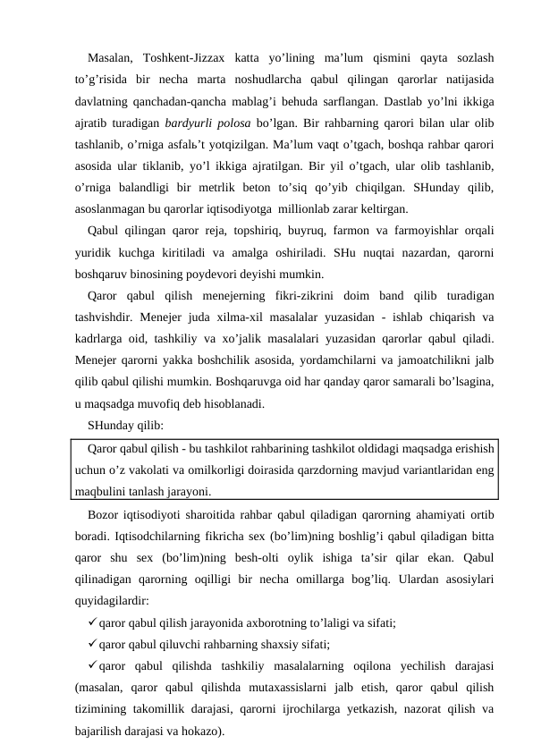 Masalan,  Toshkent-Jizzax  katta  yo’lining  ma’lum  qismini  qayta  sozlash
to’g’risida  bir  necha  marta  noshudlarcha  qabul  qilingan  qarorlar  natijasida
davlatning qanchadan-qancha mablag’i behuda sarflangan. Dastlab yo’lni ikkiga
ajratib turadigan  bardyurli polosa bo’lgan. Bir rahbarning qarori bilan ular olib
tashlanib, o’rniga asfalь’t yotqizilgan. Ma’lum vaqt o’tgach, boshqa rahbar qarori
asosida ular tiklanib, yo’l ikkiga ajratilgan. Bir yil o’tgach, ular olib tashlanib,
o’rniga  balandligi  bir  metrlik  beton  to’siq  qo’yib  chiqilgan.  SHunday  qilib,
asoslanmagan bu qarorlar iqtisodiyotga  millionlab zarar keltirgan.
Qabul qilingan qaror reja, topshiriq, buyruq, farmon va farmoyishlar orqali
yuridik  kuchga  kiritiladi  va  amalga  oshiriladi.  SHu  nuqtai  nazardan,  qarorni
boshqaruv binosining poydevori deyishi mumkin.
Qaror  qabul  qilish  menejerning  fikri-zikrini  doim  band  qilib  turadigan
tashvishdir. Menejer  juda xilma-xil  masalalar  yuzasidan  - ishlab chiqarish  va
kadrlarga oid, tashkiliy va xo’jalik masalalari yuzasidan qarorlar qabul qiladi.
Menejer qarorni yakka boshchilik asosida, yordamchilarni va jamoatchilikni jalb
qilib qabul qilishi mumkin. Boshqaruvga oid har qanday qaror samarali bo’lsagina,
u maqsadga muvofiq deb hisoblanadi.
SHunday qilib:
Qaror qabul qilish - bu tashkilot rahbarining tashkilot oldidagi maqsadga erishish
uchun o’z vakolati va omilkorligi doirasida qarzdorning mavjud variantlaridan eng
maqbulini tanlash jarayoni.
Bozor iqtisodiyoti sharoitida rahbar qabul qiladigan qarorning ahamiyati ortib
boradi. Iqtisodchilarning fikricha sex (bo’lim)ning boshlig’i qabul qiladigan bitta
qaror  shu  sex  (bo’lim)ning  besh-olti  oylik  ishiga  ta’sir  qilar  ekan.  Qabul
qilinadigan  qarorning  oqilligi  bir  necha  omillarga  bog’liq.  Ulardan  asosiylari
quyidagilardir:
qaror qabul qilish jarayonida axborotning to’laligi va sifati;
qaror qabul qiluvchi rahbarning shaxsiy sifati;
qaror  qabul  qilishda  tashkiliy  masalalarning  oqilona  yechilish  darajasi
(masalan,  qaror  qabul  qilishda  mutaxassislarni  jalb  etish,  qaror  qabul  qilish
tizimining takomillik darajasi, qarorni ijrochilarga yetkazish, nazorat qilish va
bajarilish darajasi va hokazo).
