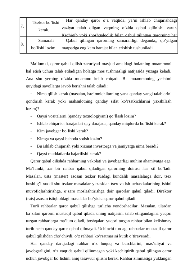 7.
Tezkor bo’lishi
kerak.
Har  qanday  qaror  o’z  vaqtida,  ya’ni  ishlab  chiqarishdagi
vaziyat  talab  qilgan  vaqtning  o’zida  qabul  qilinishi  zarur.
Kechiqib yoki shoshqaloqlik bilan qabul qilingan qarorning har
8.
Samarali
bo’lishi lozim.
Qabul  qilingan  qarorning  samaraliligi  deganda,,  qo’yilgan
maqsadga eng kam harajat bilan erishish tushuniladi.
Ma’lumki, qaror qabul qilish zaruriyati mavjud amaldagi holatning muammoni
hal etish uchun talab etiladigan holatga mos tushmasligi natijasida yuzaga keladi.
Ana  shu  yerning  o’zida  muammo  kelib  chiqadi.  Bu  muammoning  yechimi
quyidagi savollarga javob berishni talab qiladi:

Nima qilish kerak (masalan, iste’molchilarning yana qanday yangi talablarini
qondirish  kerak  yoki  mahsulotning  qanday  sifat  ko’rsatkichlarini  yaxshilash
lozim)?

Qaysi vositalarni (qanday texnologiyani) qo’llash lozim?

Ishlab chiqarish harajatlari qay darajada, qanday miqdorda bo’lishi kerak?

Kim javobgar bo’lishi kerak?

Kimga va qaysi bahoda sotish lozim?

Bu ishlab chiqarish yoki xizmat investorga va jamiyatga nima beradi?

Qaysi muddatlarda bajarilishi kerak?
Qaror qabul qilishda rahbarning vakolati va javobgarligi muhim ahamiyatga ega.
Ma’lumki,  xar  bir  rahbar  qabul  qiladigan  qarorning  doirasi  har  xil  bo’ladi.
Masalan,  usta  (master)  asosan  tezkor  tusdagi  kundalik  masalalarga  doir,  tsex
boshlig’i xuddi shu tezkor masalalar yuzasidan tsex va ish uchastkalarining ishini
muvofiqlashtirishga, o’zaro moslashtirishga doir qarorlar qabul qiladi. Direktor
(rais) asosan istiqboldagi masalalar bo’yicha qaror qabul qiladi.
Turli rahbarlar qaror qabul qilishga turlicha yondoshadilar. Masalan, ulardan
ba’zilari qarorni mustaqil qabul qiladi, uning natijasini talab etilgandagina yuqori
turgan rahbarlarga ma’lum qiladi, boshqalari yuqori turgan rahbar bilan kelishmay
turib hech qanday qaror qabul qilmaydi. Uchinchi turdagi rahbarlar mustaqil qaror
qabul qilishdan cho’chiydi, o’z rahbari ko’rsatmasini kutib o’tiraveradi.
Har  qanday  darajadagi  rahbar  o’z  huquq  va  burchlarini,  mas’uliyat  va
javobgarligini, o’z vaqtida qabul qilinmagan yoki kechiqtirib qabul qilingan qaror
uchun javobgar bo’lishini aniq tasavvur qilishi kerak. Rahbar zimmasiga yuklangan
