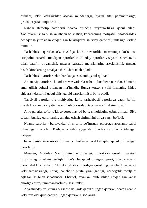 qilinadi,  lekin  o’zgarishlar  asosan  muddatlarga,  ayrim  sifat  parametrlariga,
ijrochilarga taalluqli bo’ladi.
Rahbar  stereotip  qarorlarni  odatda  ortiqcha  tayyorgarliksiz  qabul  qiladi.
Xodimlarni ishga olish va ishdan bo’shatish, korxonaning faoliyatini risoladagidek
boshqarish yuzasidan chiqarilgan buyruqlarni shunday qarorlar jumlasiga kiritish
mumkin.
Tashabbusli  qarorlar o’z  tavsifiga  ko’ra  novatorlik,  mazmuniga  ko’ra  esa
istiqbolni nazarda tutadigan qarorlardir. Bunday qarorlar vaziyatni  sinchkovlik
bilan batafsil  o’rganishni,  maxsus  kuzatuv materiallariga  asoslanishni,  maxsus
hisob-kitoblarning amalga oshirilishini talab qiladi.
Tashabbusli qarorlar erkin harakatga asoslanib qabul qilinadi.
An’anaviy qarorlar - bu odatiy vaziyatlarda qabul qilinadigan qarorlar. Ularning
amal qilish doirasi oldindan ma’lumdir. Bunga korxona yoki firmaning ishlab
chiqarish dasturini qabul qilishga oid qarorlar misol bo’la oladi.
Tavsiyali qarorlar o’z mohiyatiga ko’ra tashabbusli qarorlarga yaqin bo’lib,
ularda korxona faoliyatini yaxshilash borasidagi tavsiyalar o’z aksini topadi.
Aniq qarorlar to’la-to’kis axborot mavjud bo’lgan holdagina qabul qilinadi. SHu
sababli bunday qarorlarning amalga oshish ehtimolligi birga yaqin bo’ladi.
Noaniq qarorlar - bu tavakkal bilan to’la bo’lmagan axborotga asoslanib qabul
qilinadigan  qarorlar.  Boshqacha  qilib  aytganda,  bunday  qarorlar  kutiladigan
natijaga
baho berish imkoniyati bo’lmagan hollarda tavakkal  qilib qabul  qilinadigan
qarorlardir.
Masalan,  Mudofaa  Vazirligining  eng  yangi,  murakkab  qurolni  yaratish
to’g’risidagi loyihani tasdiqlash bo’yicha qabul qilingan qarori, odatda noaniq
qaror shaklida bo’ladi. CHunki ishlab chiqarilgan qurolning qanchalik samarali
yoki  samarasizligi,  uning,  qanchalik  puxta  yaratilganligi,  nechog’lik  mo’ljalni
oqlaganligi  bilan  isbotlanadi.  Ehtimol,  tavakkal  qilib  ishlab  chiqarilgan  yangi
qurolga ehtiyoj umuman bo’lmasligi mumkin.
Ana shunday va shunga o’xshash hollarda qabul qilingan qarorlar, odatda noaniq
yoki tavakkal qilib qabul qilingan qarorlar hisoblanadi.
