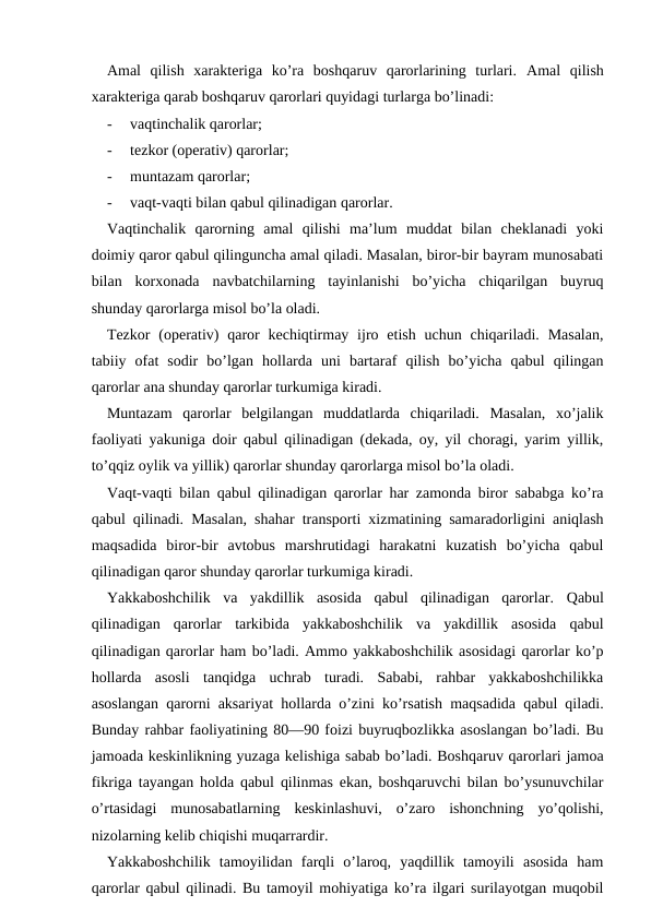 Amal  qilish  xarakteriga  ko’ra  boshqaruv  qarorlarining  turlari.  Amal  qilish
xarakteriga qarab boshqaruv qarorlari quyidagi turlarga bo’linadi:
-
vaqtinchalik qarorlar;
-
tezkor (operativ) qarorlar;
-
muntazam qarorlar;
-
vaqt-vaqti bilan qabul qilinadigan qarorlar.
Vaqtinchalik  qarorning  amal  qilishi  ma’lum  muddat  bilan  cheklanadi  yoki
doimiy qaror qabul qilinguncha amal qiladi. Masalan, biror-bir bayram munosabati
bilan  korxonada  navbatchilarning  tayinlanishi  bo’yicha  chiqarilgan  buyruq
shunday qarorlarga misol bo’la oladi.
Tezkor  (operativ)  qaror  kechiqtirmay  ijro etish  uchun  chiqariladi.  Masalan,
tabiiy  ofat  sodir  bo’lgan  hollarda  uni  bartaraf  qilish  bo’yicha  qabul  qilingan
qarorlar ana shunday qarorlar turkumiga kiradi.
Muntazam  qarorlar  belgilangan  muddatlarda  chiqariladi.  Masalan,  xo’jalik
faoliyati yakuniga doir qabul qilinadigan (dekada, oy, yil choragi, yarim yillik,
to’qqiz oylik va yillik) qarorlar shunday qarorlarga misol bo’la oladi.
Vaqt-vaqti bilan qabul qilinadigan qarorlar har zamonda biror sababga ko’ra
qabul qilinadi. Masalan, shahar transporti xizmatining samaradorligini aniqlash
maqsadida  biror-bir  avtobus  marshrutidagi  harakatni  kuzatish  bo’yicha  qabul
qilinadigan qaror shunday qarorlar turkumiga kiradi.
Yakkaboshchilik  va  yakdillik  asosida  qabul  qilinadigan  qarorlar.  Qabul
qilinadigan  qarorlar  tarkibida  yakkaboshchilik  va  yakdillik  asosida  qabul
qilinadigan qarorlar ham bo’ladi. Ammo yakkaboshchilik asosidagi qarorlar ko’p
hollarda  asosli  tanqidga  uchrab  turadi.  Sababi,  rahbar  yakkaboshchilikka
asoslangan qarorni aksariyat hollarda o’zini ko’rsatish maqsadida qabul qiladi.
Bunday rahbar faoliyatining 80—90 foizi buyruqbozlikka asoslangan bo’ladi. Bu
jamoada keskinlikning yuzaga kelishiga sabab bo’ladi. Boshqaruv qarorlari jamoa
fikriga tayangan holda qabul qilinmas ekan, boshqaruvchi bilan bo’ysunuvchilar
o’rtasidagi  munosabatlarning  keskinlashuvi,  o’zaro  ishonchning  yo’qolishi,
nizolarning kelib chiqishi muqarrardir.
Yakkaboshchilik  tamoyilidan  farqli  o’laroq,  yaqdillik  tamoyili  asosida  ham
qarorlar qabul qilinadi. Bu tamoyil mohiyatiga ko’ra ilgari surilayotgan muqobil
