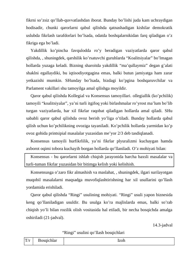 fikrni so’zsiz qo’llab-quvvatlashdan iborat. Bunday bo’lishi juda kam uchraydigan
hodisadir,  chunki  qarorlarni  qabul  qilishda  qatnashadigan  kishilar  demokratik
uslubda fikrlash tarafdorlari bo’lsada, odatda boshqalarnikidan farq qiladigan o’z
fikriga ega bo’ladi.
Yakdillik  ko’pincha  favqulodda  ro’y  beradigan  vaziyatlarda  qaror  qabul
qilishda, , shuningdek, qarshilik ko’rsatuvchi guruhlarda “Koalitsiyalar” bo’lmagan
hollarda yuzaga keladi. Bizning sharoitda yakdillik “ma’qullaymiz” degan g’alati
shaklni egallaydiki, bu iqtisodiyotgagina emas, balki butun jamiyatga ham zarar
yetkazishi  mumkin.  SHunday  bo’lsada,  bizdagi  ko’pgina  boshqaruvchilar  va
Parlament vakillari shu tamoyilga amal qilishga moyildir.
Qaror qabul qilishda Kollegial va Konsensus tamoyillari. ollegiallik (ko’pchilik)
tamoyili “koalitsiyalar”, ya’ni turli itgifoq yoki birlashmalar ro’yrost ma’lum bo’lib
turgan vaziyatlarda, har xil fikrlar raqobat qiladigan hollarda amal qiladi. SHu
sababli qaror qabul qilishda ovoz berish yo’liga o’tiladi. Bunday hollarda qabul
qilish uchun ko’pchilikning ovoziga tayaniladi. Ko’pchilik hollarda yarmidan ko’p
ovoz gohida printsipial masalalar yuzasidan me’yor 2/3 deb tasdiqlanadi.
Konsensus  tamoyili  hurfikrlilik,  ya’ni  fikrlar  plyuralizmi  kuchaygan  hamda
axborot oqimi tobora kuchayib borgan hollarda qo’llaniladi. O’z mohiyati bilan:
Konsensus - bu qarorlarni ishlab chiqish jarayonida barcha baxsli masalalar va
turli-tuman fikrlar yuzasidan bir bitimga kelish yoki kelishish.
Konsensusga o’zaro fikr almashish va maslahat, , shuningdek, ilgari surilayotgan
muqobil masalalarni maqsadga muvofiqlashtirishning har xil usullarini qo’llash
yordamida erishiladi.
Qaror qabul qilishda “Ringi” usulining mohiyati. “Ringi” usuli yapon biznesida
keng  qo’llaniladigan  usuldir.  Bu  usulga  ko’ra  majlislarda  emas,  balki  so’rab
chiqish yo’li bilan rozilik olish vositasida hal etiladi, bir necha bosqichda amalga
oshiriladi (21-jadval).
14.3-jadval
                             “Ringi” usulini qo’llash bosqichlari
T/r
Bosqichlar
Izoh
