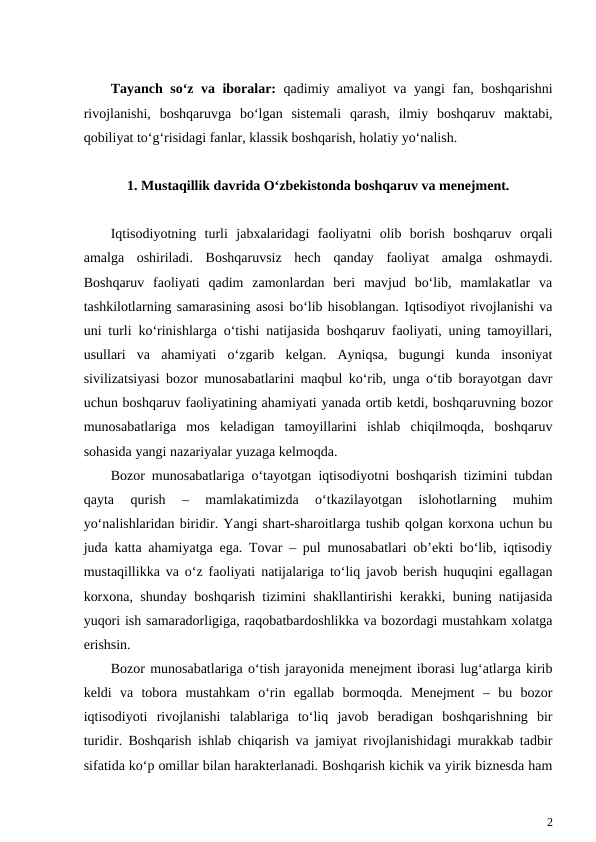 Tayanch so‘z va iboralar:  qadimiy amaliyot va yangi fan, boshqarishni
rivojlanishi,  boshqaruvga  bo‘lgan  sistemali  qarash,  ilmiy  boshqaruv  maktabi,
qobiliyat to‘g‘risidagi fanlar, klassik boshqarish, holatiy yo‘nalish.
1. Mustaqillik davrida O‘zbekistonda boshqaruv va menejment.
Iqtisodiyotning  turli  jabxalaridagi  faoliyatni  olib  borish  boshqaruv  orqali
amalga  oshiriladi.  Boshqaruvsiz  hech  qanday  faoliyat  amalga  oshmaydi.
Boshqaruv  faoliyati  qadim  zamonlardan  beri  mavjud  bo‘lib,  mamlakatlar  va
tashkilotlarning samarasining asosi bo‘lib hisoblangan. Iqtisodiyot rivojlanishi va
uni turli ko‘rinishlarga o‘tishi natijasida boshqaruv faoliyati, uning tamoyillari,
usullari  va  ahamiyati  o‘zgarib  kelgan.  Ayniqsa,  bugungi  kunda  insoniyat
sivilizatsiyasi bozor munosabatlarini maqbul ko‘rib, unga o‘tib borayotgan davr
uchun boshqaruv faoliyatining ahamiyati yanada ortib ketdi, boshqaruvning bozor
munosabatlariga  mos  keladigan  tamoyillarini  ishlab  chiqilmoqda,  boshqaruv
sohasida yangi nazariyalar yuzaga kelmoqda.
Bozor munosabatlariga o‘tayotgan iqtisodiyotni boshqarish tizimini tubdan
qayta  qurish  –  mamlakatimizda  o‘tkazilayotgan  islohotlarning  muhim
yo‘nalishlaridan biridir. Yangi shart-sharoitlarga tushib qolgan korxona uchun bu
juda katta ahamiyatga ega. Tovar – pul munosabatlari ob’ekti bo‘lib, iqtisodiy
mustaqillikka va o‘z faoliyati natijalariga to‘liq javob berish huquqini egallagan
korxona, shunday boshqarish tizimini shakllantirishi kerakki, buning natijasida
yuqori ish samaradorligiga, raqobatbardoshlikka va bozordagi mustahkam xolatga
erishsin.
Bozor munosabatlariga o‘tish jarayonida menejment iborasi lug‘atlarga kirib
keldi  va  tobora  mustahkam  o‘rin  egallab  bormoqda.  Menejment  –  bu  bozor
iqtisodiyoti  rivojlanishi  talablariga  to‘liq  javob  beradigan  boshqarishning  bir
turidir. Boshqarish ishlab chiqarish va jamiyat rivojlanishidagi murakkab tadbir
sifatida ko‘p omillar bilan harakterlanadi. Boshqarish kichik va yirik biznesda ham
2
