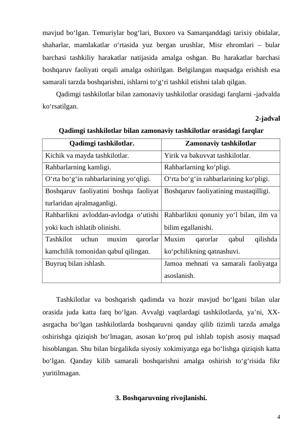 mavjud bo‘lgan. Temuriylar bog‘lari, Buxoro va Samarqanddagi tarixiy obidalar,
shaharlar,  mamlakatlar  o‘rtasida  yuz  bergan  urushlar,  Misr  ehromlari  –  bular
barchasi  tashkiliy harakatlar  natijasida amalga oshgan. Bu harakatlar  barchasi
boshqaruv faoliyati orqali amalga oshirilgan. Belgilangan maqsadga erishish esa
samarali tarzda boshqarishni, ishlarni to‘g‘ri tashkil etishni talab qilgan.
Qadimgi tashkilotlar bilan zamonaviy tashkilotlar orasidagi farqlarni -jadvalda
ko‘rsatilgan.
2-jadval
Qadimgi tashkilotlar bilan zamonaviy tashkilotlar orasidagi farqlar
Qadimgi tashkilotlar.
Zamonaviy tashkilotlar
Kichik va mayda tashkilotlar.
Yirik va bakuvvat tashkilotlar.
Rahbarlarning kamligi.
Rahbarlarning ko‘pligi.
O‘rta bo‘g‘in rahbarlarining yo‘qligi.
O‘rta bo‘g‘in rahbarlarining ko‘pligi.
Boshqaruv faoliyatini  boshqa  faoliyat
turlaridan ajralmaganligi.
Boshqaruv faoliyatining mustaqilligi.
Rahbarlikni avloddan-avlodga  o‘utishi
yoki kuch ishlatib olinishi.
Rahbarlikni qonuniy yo‘l bilan, ilm va
bilim egallanishi.
Tashkilot  uchun  muxim
 qarorlar
kamchilik tomonidan qabul qilingan.
Muxim
 qarorlar
 qabul
 qilishda
ko‘pchilikning qatnashuvi.
Buyruq bilan ishlash.
Jamoa mehnati va samarali faoliyatga
asoslanish.
Tashkilotlar  va  boshqarish  qadimda  va  hozir  mavjud  bo‘lgani  bilan  ular
orasida juda katta farq bo‘lgan. Avvalgi vaqtlardagi tashkilotlarda, ya’ni, XX-
asrgacha bo‘lgan tashkilotlarda boshqaruvni qanday qilib tizimli tarzda amalga
oshirishga qiziqish bo‘lmagan, asosan ko‘proq pul ishlab topish asosiy maqsad
hisoblangan. Shu bilan birgalikda siyosiy xokimiyatga ega bo‘lishga qiziqish katta
bo‘lgan.  Qanday  kilib  samarali  boshqarishni  amalga  oshirish  to‘g‘risida  fikr
yuritilmagan.
3. Boshqaruvning rivojlanishi.
4
