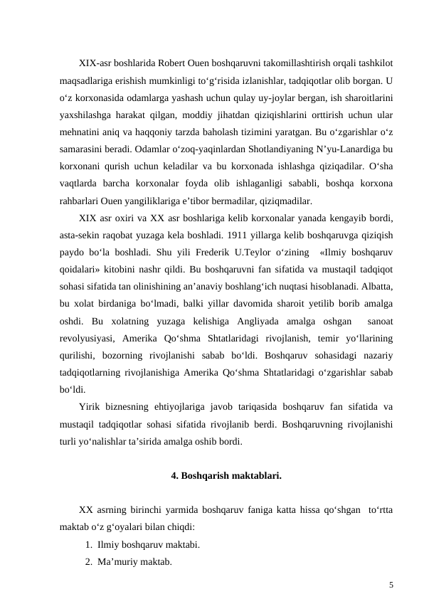 XIX-asr boshlarida Robert Ouen boshqaruvni takomillashtirish orqali tashkilot
maqsadlariga erishish mumkinligi to‘g‘risida izlanishlar, tadqiqotlar olib borgan. U
o‘z korxonasida odamlarga yashash uchun qulay uy-joylar bergan, ish sharoitlarini
yaxshilashga harakat qilgan, moddiy jihatdan qiziqishlarini orttirish uchun ular
mehnatini aniq va haqqoniy tarzda baholash tizimini yaratgan. Bu o‘zgarishlar o‘z
samarasini beradi. Odamlar o‘zoq-yaqinlardan Shotlandiyaning N’yu-Lanardiga bu
korxonani qurish uchun keladilar va bu korxonada ishlashga qiziqadilar. O‘sha
vaqtlarda  barcha  korxonalar  foyda  olib  ishlaganligi  sababli,  boshqa  korxona
rahbarlari Ouen yangiliklariga e’tibor bermadilar, qiziqmadilar.
XIX asr oxiri va XX asr boshlariga kelib korxonalar yanada kengayib bordi,
asta-sekin raqobat yuzaga kela boshladi. 1911 yillarga kelib boshqaruvga qiziqish
paydo bo‘la boshladi. Shu yili Frederik U.Teylor o‘zining  «Ilmiy boshqaruv
qoidalari» kitobini nashr qildi. Bu boshqaruvni fan sifatida va mustaqil tadqiqot
sohasi sifatida tan olinishining an’anaviy boshlang‘ich nuqtasi hisoblanadi. Albatta,
bu xolat birdaniga bo‘lmadi, balki yillar davomida sharoit yetilib borib amalga
oshdi.  Bu  xolatning  yuzaga  kelishiga  Angliyada  amalga  oshgan   sanoat
revolyusiyasi,  Amerika  Qo‘shma  Shtatlaridagi  rivojlanish,  temir  yo‘llarining
qurilishi,  bozorning  rivojlanishi  sabab  bo‘ldi.  Boshqaruv  sohasidagi  nazariy
tadqiqotlarning rivojlanishiga Amerika Qo‘shma Shtatlaridagi o‘zgarishlar sabab
bo‘ldi.
Yirik  biznesning  ehtiyojlariga  javob  tariqasida  boshqaruv  fan  sifatida  va
mustaqil tadqiqotlar sohasi sifatida rivojlanib berdi. Boshqaruvning rivojlanishi
turli yo‘nalishlar ta’sirida amalga oshib bordi.
4. Boshqarish maktablari.
XX asrning birinchi yarmida boshqaruv faniga katta hissa qo‘shgan  to‘rtta
maktab o‘z g‘oyalari bilan chiqdi:
1. Ilmiy boshqaruv maktabi.
2. Ma’muriy maktab.
5
