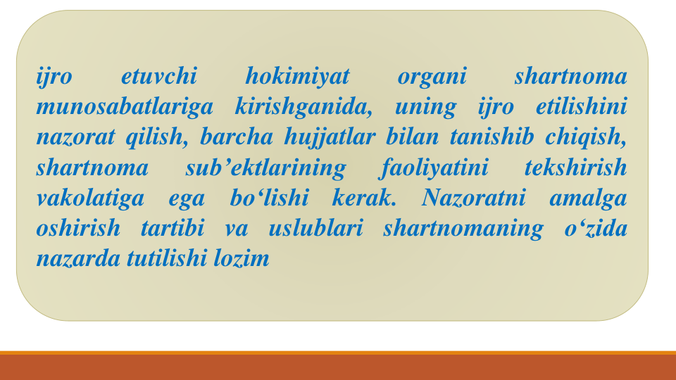 ijro
etuvchi
hokimiyat
organi
shartnoma
munosabatlariga
kirishganida,
uning
ijro
etilishini
nazorat qilish, barcha hujjatlar bilan tanishib chiqish,
shartnoma
sub’ektlarining
faoliyatini
tekshirish
vakolatiga
ega
bo‘lishi
kerak.
Nazoratni
amalga
oshirish tartibi va uslublari shartnomaning o‘zida
nazarda tutilishi lozim
