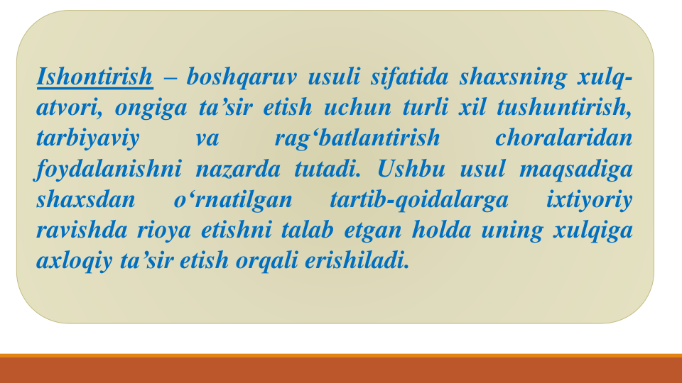 Ishontirish – boshqaruv usuli sifatida shaxsning xulq-
atvori, ongiga ta’sir etish uchun turli xil tushuntirish,
tarbiyaviy
va
rag‘batlantirish
choralaridan
foydalanishni nazarda tutadi. Ushbu usul maqsadiga
shaxsdan
o‘rnatilgan
tartib-qoidalarga
ixtiyoriy
ravishda rioya etishni talab etgan holda uning xulqiga
axloqiy ta’sir etish orqali erishiladi.

