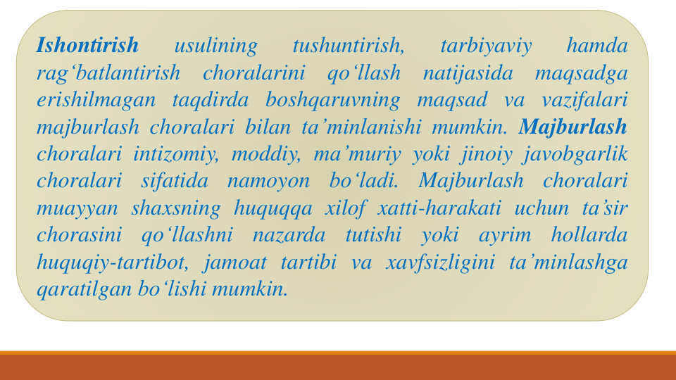 Ishontirish
usulining
tushuntirish,
tarbiyaviy
hamda
rag‘batlantirish
choralarini
qo‘llash
natijasida
maqsadga
erishilmagan taqdirda boshqaruvning maqsad va vazifalari
majburlash choralari bilan ta’minlanishi mumkin. Majburlash
choralari intizomiy, moddiy, ma’muriy yoki jinoiy javobgarlik
choralari
sifatida
namoyon
bo‘ladi.
Majburlash
choralari
muayyan shaxsning huquqqa xilof xatti-harakati uchun ta’sir
chorasini
qo‘llashni
nazarda
tutishi
yoki
ayrim
hollarda
huquqiy-tartibot, jamoat tartibi va xavfsizligini ta’minlashga
qaratilgan bo‘lishi mumkin.
