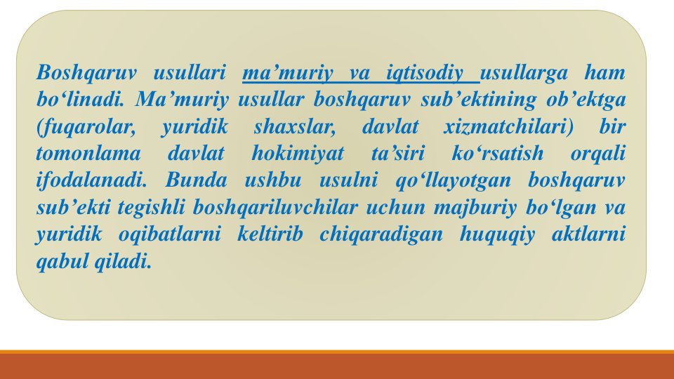 Boshqaruv usullari ma’muriy va iqtisodiy usullarga ham
bo‘linadi. Ma’muriy usullar boshqaruv sub’ektining ob’ektga
(fuqarolar,
yuridik
shaxslar,
davlat
xizmatchilari)
bir
tomonlama
davlat
hokimiyat
ta’siri
ko‘rsatish
orqali
ifodalanadi. Bunda ushbu usulni qo‘llayotgan boshqaruv
sub’ekti tegishli boshqariluvchilar uchun majburiy bo‘lgan va
yuridik oqibatlarni keltirib chiqaradigan huquqiy aktlarni
qabul qiladi.
