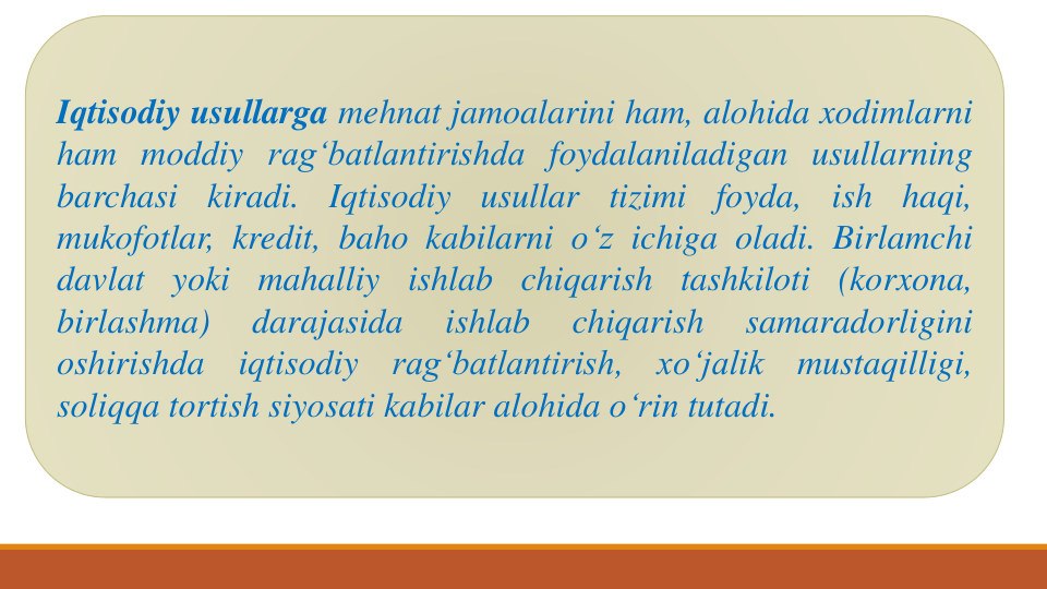 Iqtisodiy usullarga mehnat jamoalarini ham, alohida xodimlarni
ham moddiy rag‘batlantirishda foydalaniladigan usullarning
barchasi
kiradi.
Iqtisodiy
usullar
tizimi
foyda,
ish
haqi,
mukofotlar, kredit, baho kabilarni o‘z ichiga oladi. Birlamchi
davlat yoki mahalliy ishlab chiqarish tashkiloti (korxona,
birlashma)
darajasida
ishlab
chiqarish
samaradorligini
oshirishda
iqtisodiy
rag‘batlantirish,
xo‘jalik
mustaqilligi,
soliqqa tortish siyosati kabilar alohida o‘rin tutadi.
