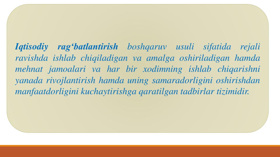Iqtisodiy
rag‘batlantirish
boshqaruv
usuli
sifatida
rejali
ravishda ishlab chiqiladigan va amalga oshiriladigan hamda
mehnat jamoalari va har bir xodimning ishlab chiqarishni
yanada rivojlantirish hamda uning samaradorligini oshirishdan
manfaatdorligini kuchaytirishga qaratilgan tadbirlar tizimidir.

