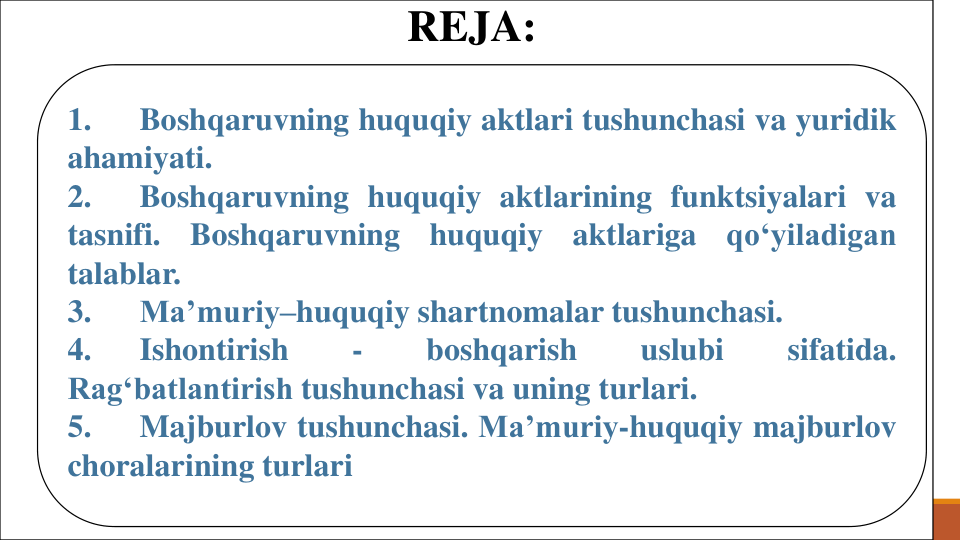 REJA:
1.
Boshqaruvning huquqiy aktlari tushunchasi va yuridik
ahamiyati.
2.
Boshqaruvning huquqiy aktlarining funktsiyalari va
tasnifi.
Boshqaruvning
huquqiy
aktlariga
qo‘yiladigan
talablar.
3.
Ma’muriy–huquqiy shartnomalar tushunchasi.
4.
Ishontirish
-
boshqarish
uslubi
sifatida.
Rag‘batlantirish tushunchasi va uning turlari.
5.
Majburlov tushunchasi. Ma’muriy-huquqiy majburlov
choralarining turlari
