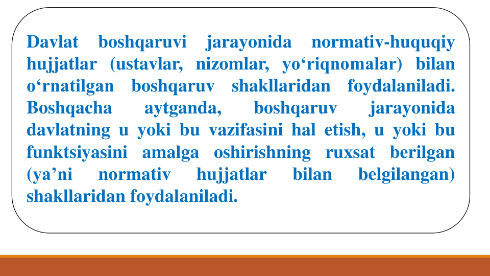 Davlat
boshqaruvi
jarayonida
normativ-huquqiy
hujjatlar (ustavlar, nizomlar, yo‘riqnomalar) bilan
o‘rnatilgan
boshqaruv
shakllaridan
foydalaniladi.
Boshqacha
aytganda,
boshqaruv
jarayonida
davlatning u yoki bu vazifasini hal etish, u yoki bu
funktsiyasini amalga oshirishning ruxsat berilgan
(ya’ni
normativ
hujjatlar
bilan
belgilangan)
shakllaridan foydalaniladi.
